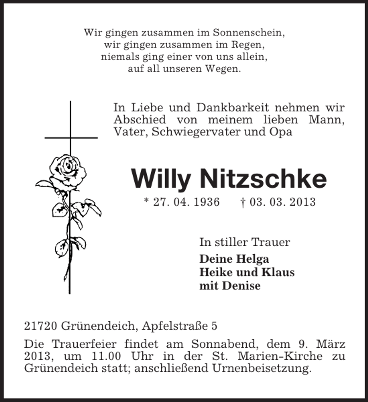<p>Wir gingen zusammen im Sonnenschein,<br />wir gingen zusammen im Regen,<br />niemals ging einer von uns allein,<br />auf all unseren Wegen.<br />In Liebe und Dankbarkeit nehmen wir Abschied von meinem lieben Mann,<br />Vater, Schwiegervater und Opa<br />Willy Nitzschke<br />* 27. 04. 1936 † 03. 03. 2013<br />In stiller Trauer<br />Deine Helga<br />Heike und Klaus<br />mit Denise<br />21720 Grünendeich, Apfelstraße 5<br />Die Trauerfeier findet am Sonnabend, dem 9. März 2013, um 11.00 Uhr in der St. Marien-Kirche zu<br />Grünendeich statt; anschließend Urnenbeisetzung.</p>