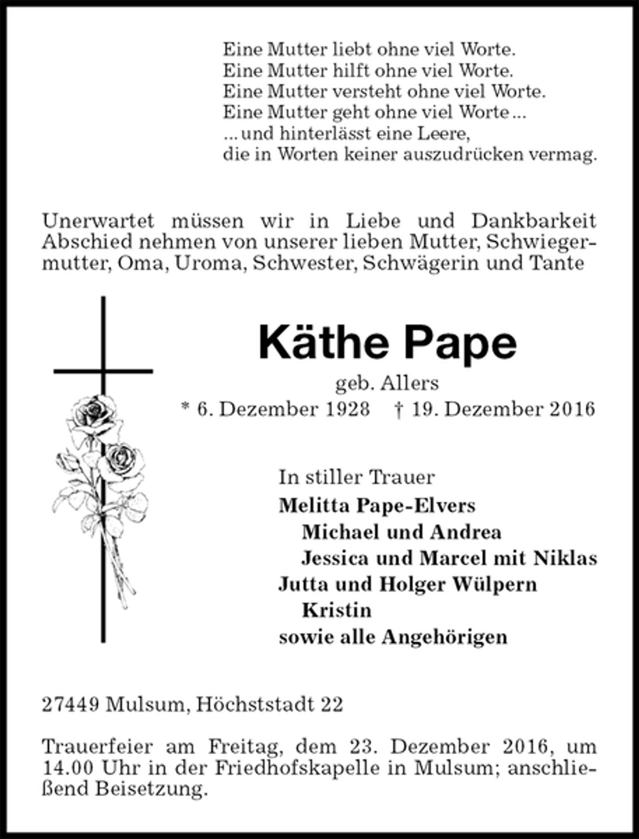 <p>Eine Mutter liebt ohne viel Worte.<br />Eine Mutter hilft ohne viel Worte.<br />Eine Mutter versteht ohne viel Worte.<br />Eine Mutter geht ohne viel Worte ...<br />... und hinterlässt eine Leere,<br />die in Worten keiner auszudrücken vermag.<br />Unerwartet müssen wir in Liebe und Dankbarkeit<br />Abschied nehmen von unserer lieben Mutter, Schwieger-<br />mutter, Oma, Uroma, Schwester, Schwägerin und Tante<br />Käthe Pape<br />geb. Allers<br />* 6. Dezember 1928 † 19. Dezember 2016<br />In stiller Trauer<br />Melitta Pape-Elvers<br />Michael und Andrea<br />Jessica und Marcel mit Niklas<br />Jutta und Holger Wülpern<br />Kristin<br />sowie alle Angehörigen<br />27449 Mulsum, Höchststadt 22</p><p>Trauerfeier am Freitag, dem 23. Dezember 2016, um 14.00 Uhr in der Friedhofskapelle in Mulsum; anschließend Beisetzung.</p>