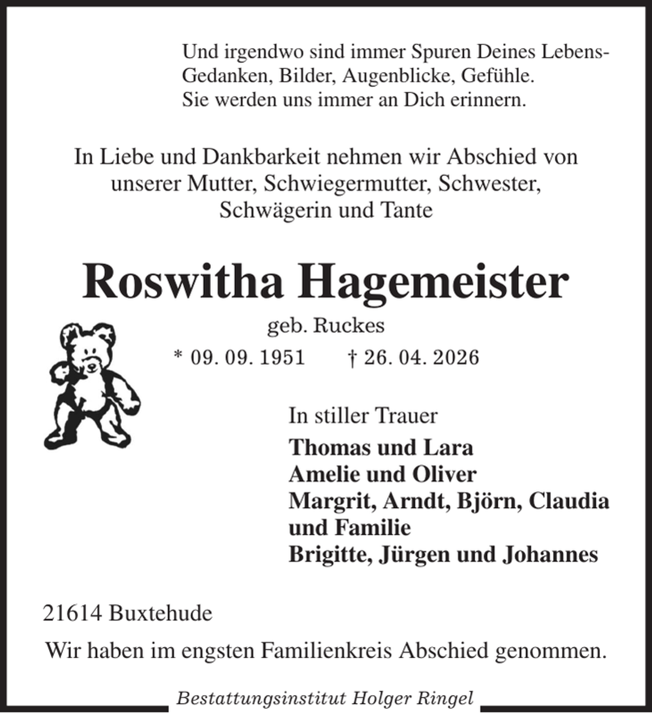 <p>Und irgendwo sind immer Spuren Deines Lebens-<br />Gedanken, Bilder, Augenblicke, Gefühle.<br />Sie werden uns immer an Dich erinnern.<br />In Liebe und Dankbarkeit nehmen wir Abschied von<br />unserer Mutter, Schwiegermutter, Schwester,<br />Schwägerin und Tante<br />Roswitha Hagemeister<br />geb. Ruckes<br />* 09. 09. 1951 † 26. 04. 2026<br />In stiller Trauer<br />Thomas und Lara<br />Amelie und Oliver<br />Margrit, Arndt, Björn, Claudia<br />und Familie<br />Brigitte, Jürgen und Johannes<br />21614 Buxtehude<br />Wir haben im engsten Familienkreis Abschied genommen.<br />Bestattungsinstitut Holger Ringel</p>