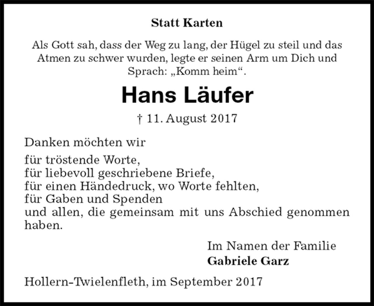 <p>Statt Karten<br />Als Gott sah, dass der Weg zu lang, der Hügel zu steil und das<br />Atmen zu schwer wurden, legte er seinen Arm um Dich und<br />Sprach: „Komm heim“.<br />Hans Läufer<br />† 11. August 2017<br />Danken möchten wir<br />für tröstende Worte,<br />für liebevoll geschriebene Briefe,<br />für einen Händedruck, wo Worte fehlten,<br />für Gaben und Spenden<br />und allen, die gemeinsam mit uns Abschied genommen haben.<br />Im Namen der Familie<br />Gabriele Garz<br />Hollern-Twielenfleth, im September 2017</p>