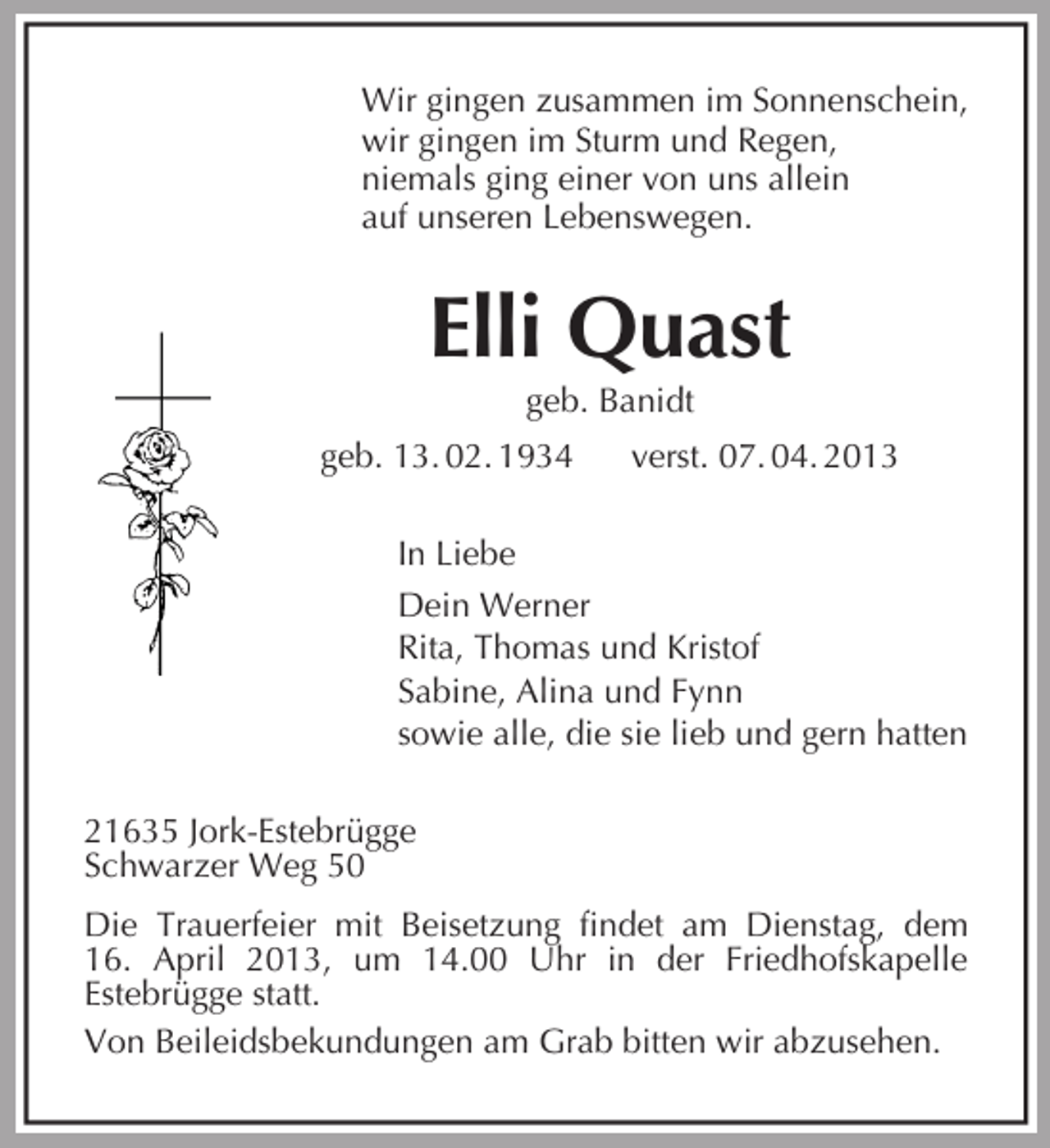 <p>Wir gingen zusammen im Sonnenschein,<br />wir gingen im Sturm und Regen,<br />niemals ging einer von uns allein<br />auf unseren Lebenswegen.<br />Elli Quast<br />geb. Banidt<br />geb. 13. 02. 1934 verst. 07. 04. 2013<br />In Liebe<br />Dein Werner<br />Rita, Thomas und Kristof<br />Sabine, Alina und Fynn<br />sowie alle, die sie lieb und gern hatten<br />21635 Jork-Estebrügge<br />Schwarzer Weg 50<br />Die Trauerfeier mit Beisetzung findet am Dienstag, dem<br />16. April 2013, um 14.00 Uhr in der Friedhofskapelle<br />Estebrügge statt.<br />Von Beileidsbekundungen am Grab bitten wir abzusehen.</p>