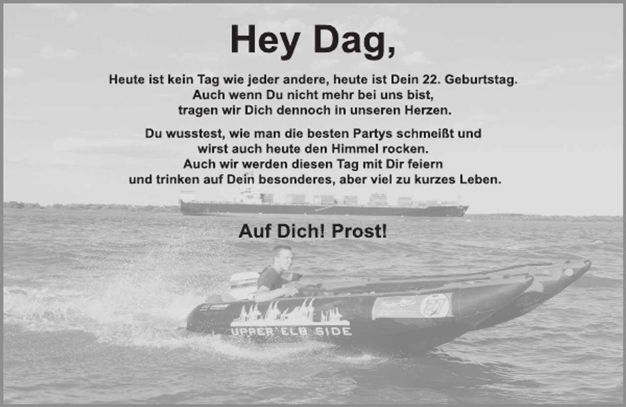 <p>Hey Dag,<br />Heute ist kein Tag wie jeder andere, heute ist Dein 22. Geburtstag.<br />Auch wenn Du nicht mehr bei uns bist,<br />tragen wir Dich dennoch in unseren Herzen.<br />Du wusstest, wie man die besten Partys schmeißt und<br />wirst auch heute den Himmel rocken.<br />Auch wir werden diesen Tag mit Dir feiern<br />und trinken auf Dein besonderes, aber viel zu kurzes Leben.<br />Auf Dich! Prost!</p>