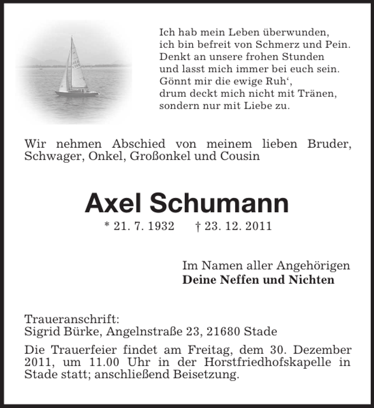 <p>Ich hab mein Leben überwunden,<br />ich bin befreit von Schmerz und Pein.<br />Denkt an unsere frohen Stunden<br />und lasst mich immer bei euch sein.<br />Gönnt mir die ewige Ruh‘,<br />drum deckt mich nicht mit Tränen,<br />sondern nur mit Liebe zu.</p><p>Wir nehmen Abschied von meinem lieben Bruder,<br />Schwager, Onkel, Großonkel und Cousin</p><p>Axel Schumann<br />* 21. 7. 1932</p><p>† 23. 12. 2011<br />Im Namen aller Angehörigen<br />Deine Neffen und Nichten</p><p>Traueranschrift:<br />Sigrid Bürke, Angelnstraße 23, 21680 Stade<br />Die Trauerfeier findet am Freitag, dem 30. Dezember<br />2011, um 11.00 Uhr in der Horstfriedhofskapelle in<br />Stade statt; anschließend Beisetzung.</p>