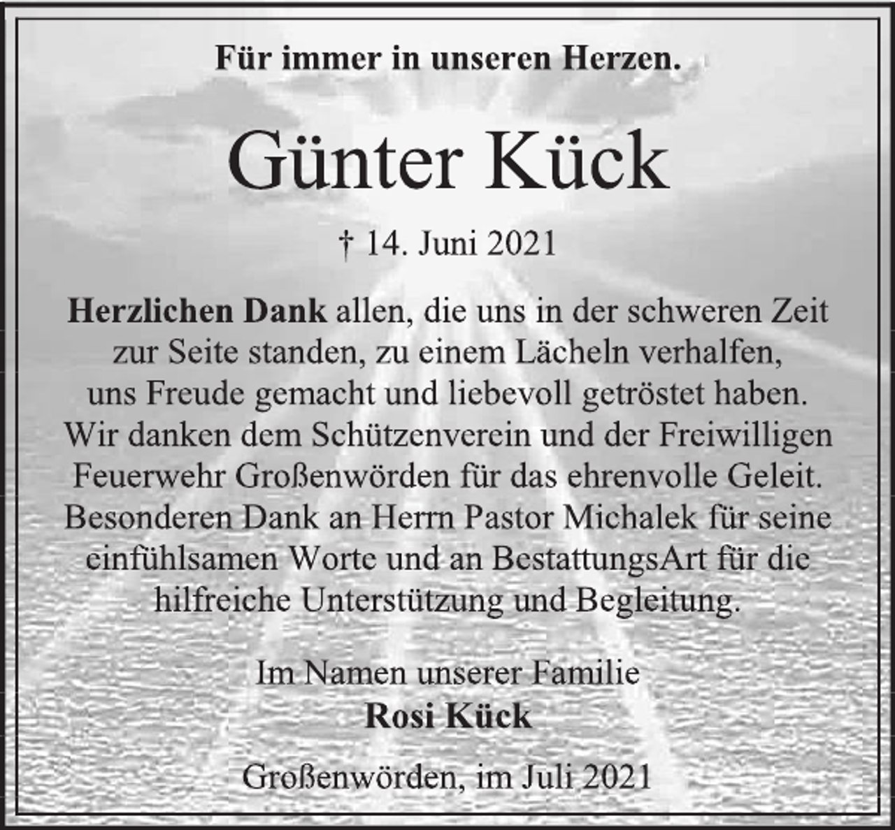 <p>Für immer in unseren Herzen.<br />Günter Kück<br />† 14. Juni 2021<br />Herzlichen Dank allen, die uns in der schweren Zeit<br />zur Seite standen, zu einem Lächeln verhalfen,<br />uns Freude gemacht und liebevoll getröstet haben.<br />Wir danken dem Schützenverein und der Freiwilligen Feuerwehr Großenwörden für das ehrenvolle Geleit.<br />Besonderen Dank an Herrn Pastor Michalek für seine einfühlsamen Worte und an BestattungsArt für die hilfreiche Unterstützung und Begleitung.<br />Im Namen unserer Familie<br />Rosi Kück<br />Großenwörden, im Juli 2021</p>