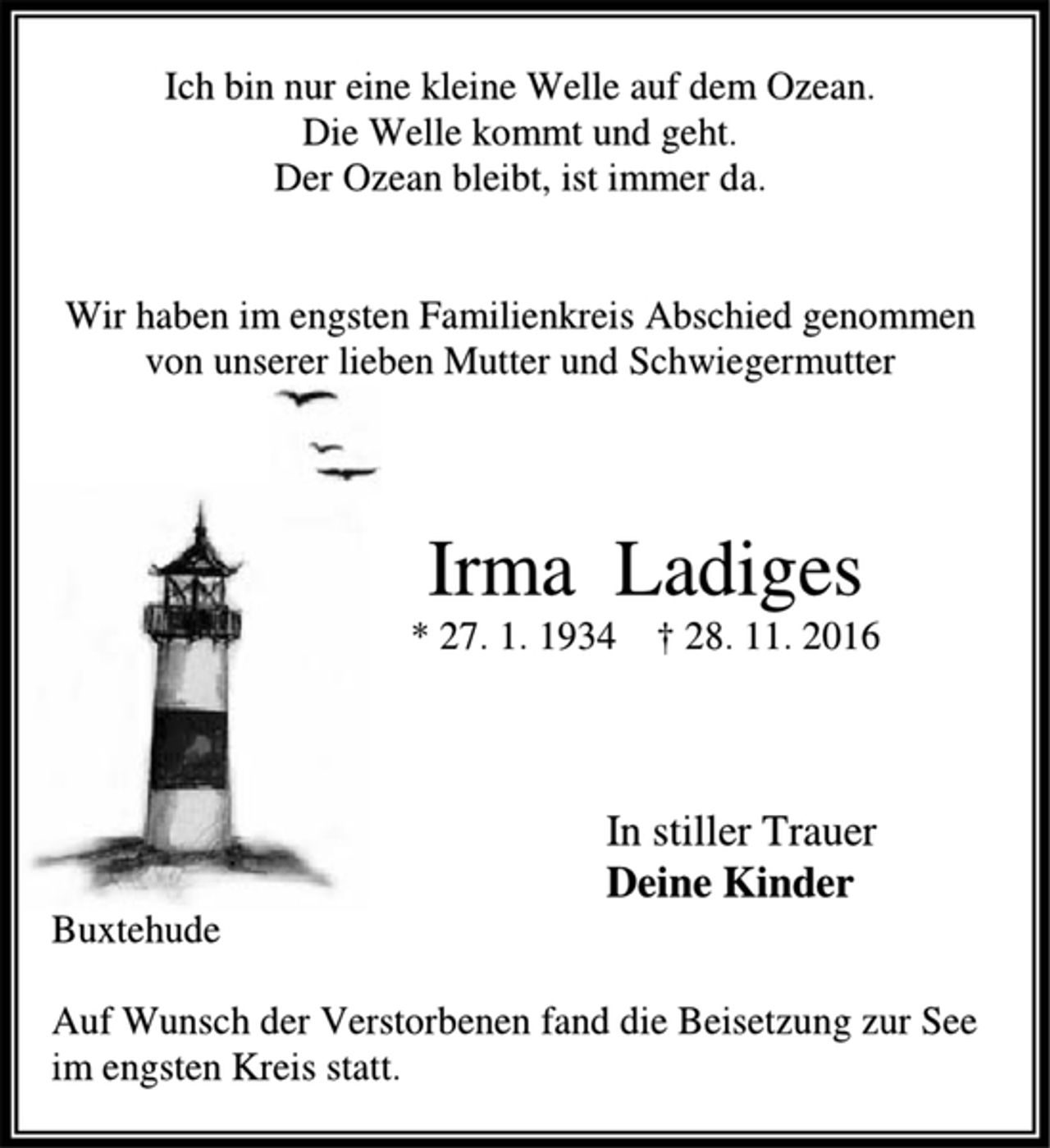 <p>Ich bin nur eine kleine Welle auf dem Ozean.<br />Die Welle kommt und geht.<br />Der Ozean bleibt, ist immer da.</p><p>Wir haben im engsten Familienkreis Abschied genommen<br />von unserer lieben Mutter und Schwiegermutter</p><p>Irma Ladiges<br />* 27. 1. 1934 † 28. 11. 2016</p><p>In stiller Trauer<br />Deine Kinder<br />Buxtehude</p><p>Auf Wunsch der Verstorbenen fand die Beisetzung zur See im engsten Kreis statt.</p>
