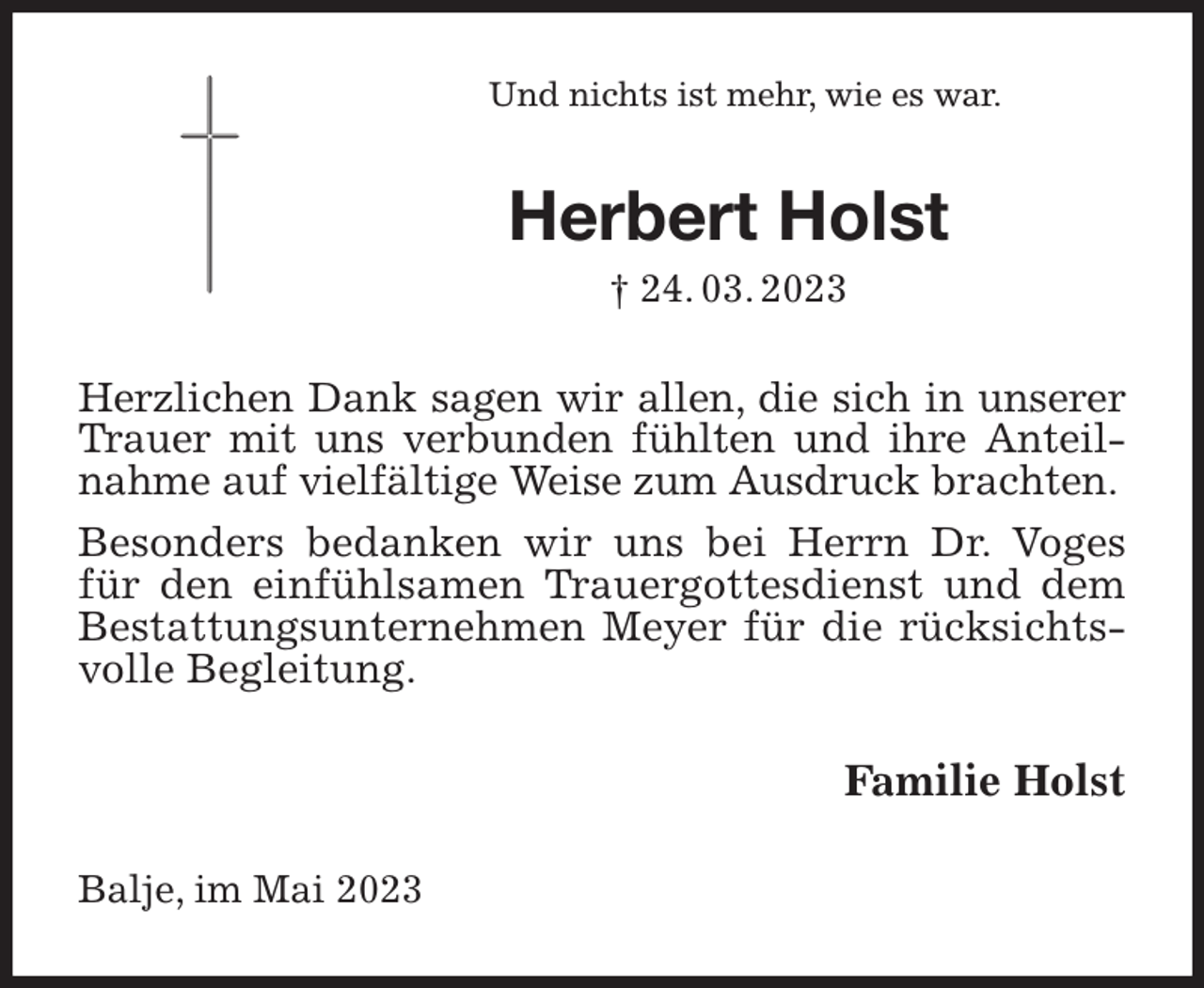 <p>Und nichts ist mehr, wie es war.<br />Herbert Holst<br />† 24. 03. 2023<br />Herzlichen Dank sagen wir allen, die sich in unserer Trauer mit uns verbunden fühlten und ihre Anteilnahme auf vielfältige Weise zum Ausdruck brachten.<br />Besonders bedanken wir uns bei Herrn Dr. Voges für den einfühlsamen Trauergottesdienst und dem Bestattungsunternehmen Meyer für die rücksichtsvolle Begleitung.<br />Familie Holst<br />Balje, im Mai 2023</p>