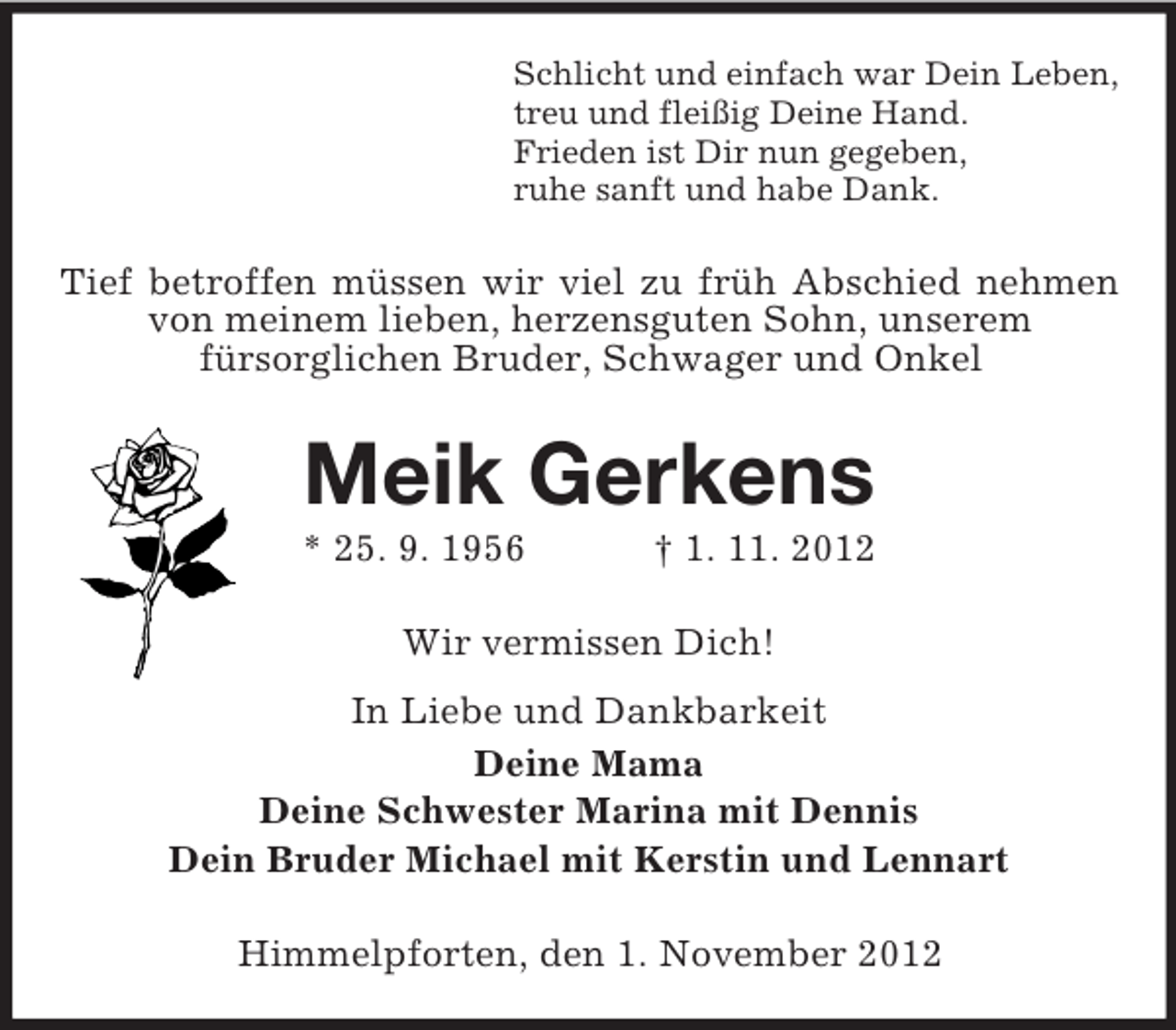 <p>Schlicht und einfach war Dein Leben,<br />treu und fleißig Deine Hand.<br />Frieden ist Dir nun gegeben,<br />ruhe sanft und habe Dank.</p><p>Tief betroffen müssen wir viel zu früh Abschied nehmen<br />von meinem lieben, herzensguten Sohn, unserem<br />fürsorglichen Bruder, Schwager und Onkel</p><p>Meik Gerkens<br />* 25. 9. 1956</p><p>† 1. 11. 2012</p><p>Wir vermissen Dich!<br />In Liebe und Dankbarkeit<br />Deine Mama<br />Deine Schwester Marina mit Dennis<br />Dein Bruder Michael mit Kerstin und Lennart<br />Himmelpforten, den 1. November 2012</p>