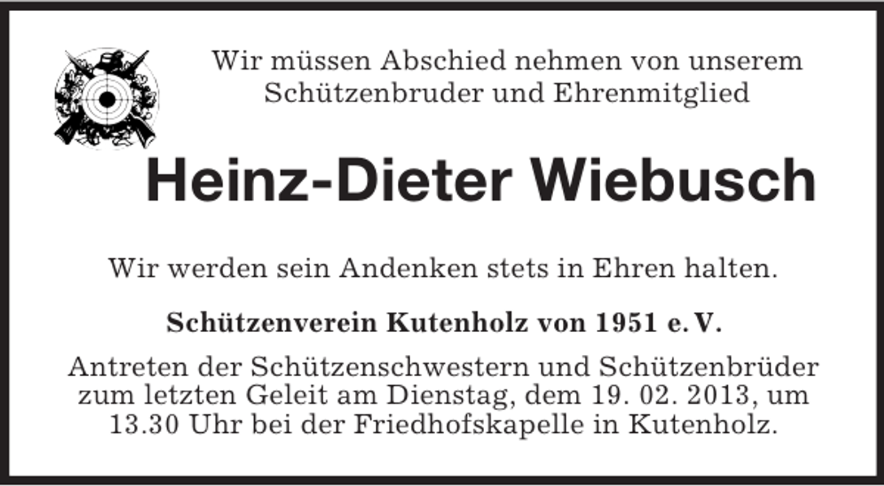 <p>Wir müssen Abschied nehmen von unserem<br />Schützenbruder und Ehrenmitglied<br />Heinz-Dieter Wiebusch<br />Wir werden sein Andenken stets in Ehren halten.<br />Schützenverein Kutenholz von 1951 e. V.<br />Antreten der Schützenschwestern und Schützenbrüder zum letzten Geleit am Dienstag, dem 19. 02. 2013, um 13.30 Uhr bei der Friedhofskapelle in Kutenholz.</p>