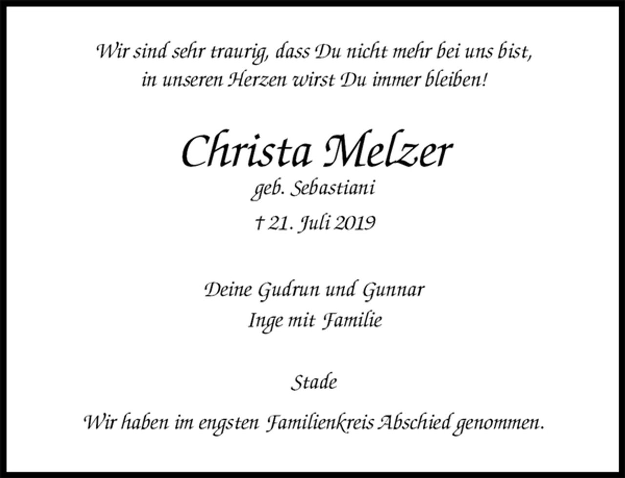 <p>Wir sind sehr traurig, dass Du nicht mehr bei uns bist,<br />in unseren Herzen wirst Du immer bleiben!<br />Christa Melzer<br />geb. Sebastiani<br />† 21. Juli 2019<br />Deine Gudrun und Gunnar<br />Inge mit Familie<br />Stade</p>
<p>Wir haben im engsten Familienkreis Abschied genommen.</p>