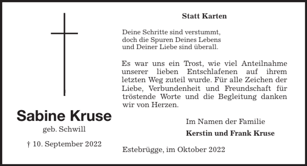 <p>Statt Karten<br />Deine Schritte sind verstummt,<br />doch die Spuren Deines Lebens<br />und Deiner Liebe sind überall.<br />Es war uns ein Trost, wie viel Anteilnahme<br />unserer lieben Entschlafenen auf ihrem<br />letzten Weg zuteil wurde. Für alle Zeichen der<br />Liebe, Verbundenheit und Freundschaft für<br />tröstende Worte und die Begleitung danken<br />wir von Herzen.<br />Im Namen der Familie<br />Kerstin und Frank Kruse<br />Estebrügge, im Oktober 2022<br />Sabine Kruse<br />geb. Schwill</p><p>† 10. September 2022</p>