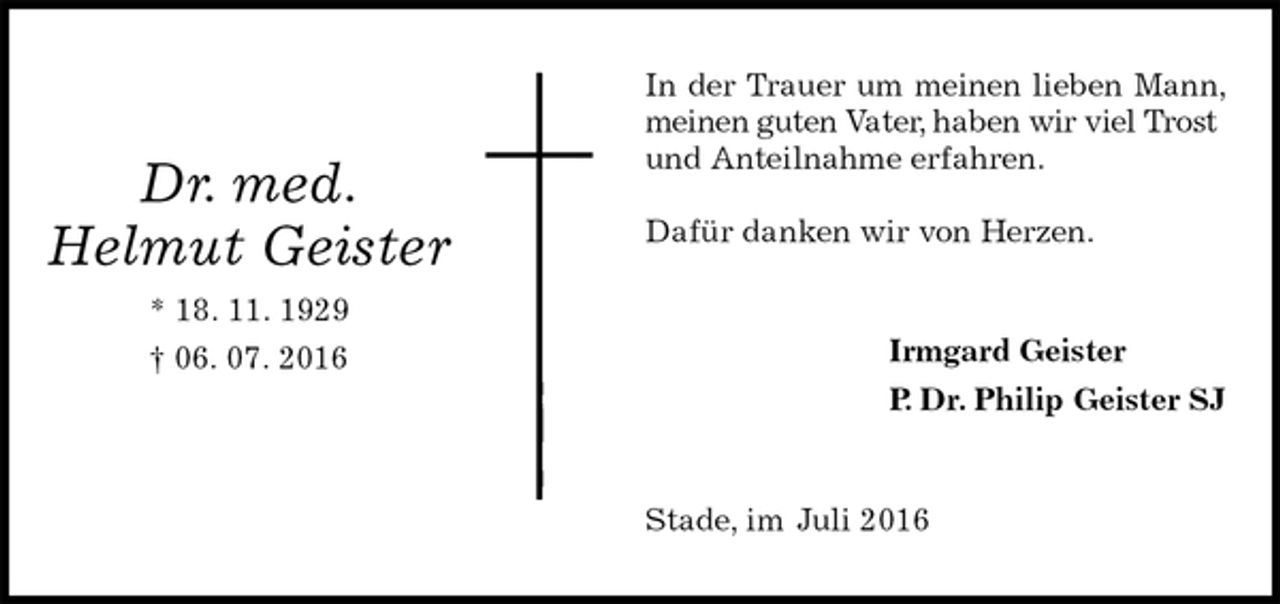 <p>In der Trauer um meinen lieben Mann, meinen guten Vater, haben wir viel Trost<br />und Anteilnahme erfahren.</p>
<p>Dafür danken wir von Herzen.<br />Irmgard Geister<br />P. Dr. Philip Geister SJ<br />Stade, im Juli 2016<br />Dr. med.<br />Helmut Geister<br />* 18. 11. 1929<br />† 06. 07. 2016</p>