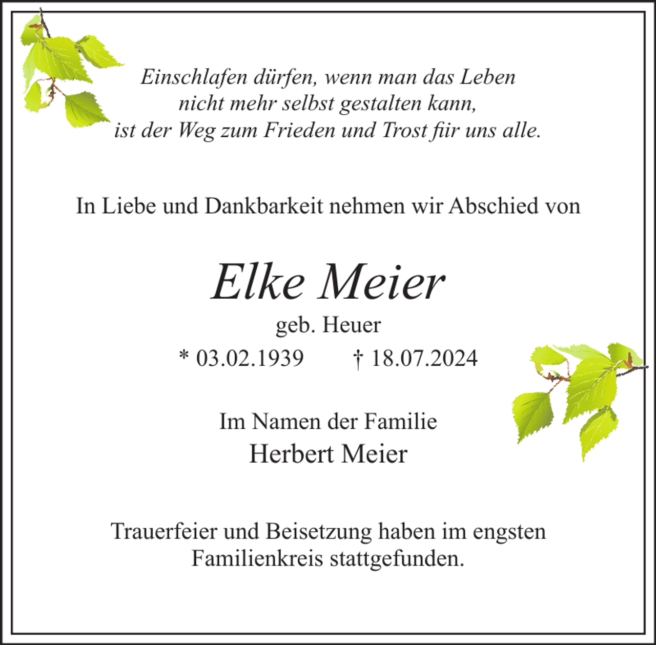 <p>Einschlafen dürfen, wenn man das Leben<br />nicht mehr selbst gestalten kann,<br />ist der Weg zum Frieden und Trost fiir uns alle.</p><p>In Liebe und Dankbarkeit nehmen wir Abschied von</p><p>Elke Meier</p><p>geb. Heuer<br />* 03.02.1939 † 18.07.2024<br />Im Namen der Familie</p><p>Herbert Meier</p><p>Trauerfeier und Beisetzung haben im engsten<br />Familienkreis stattgefunden.</p>