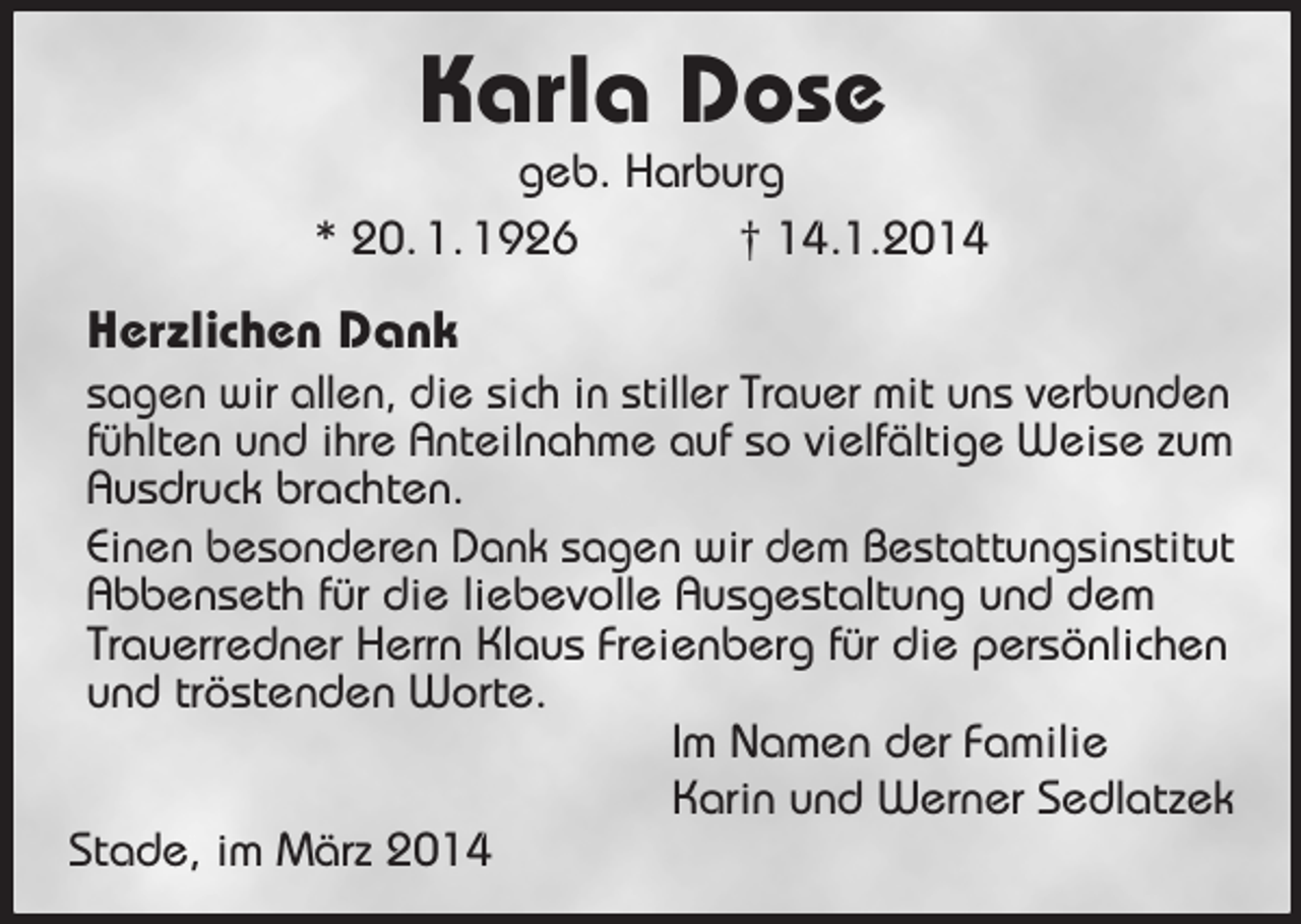 <p>Karla Dose<br />geb. Harburg<br />* 20. 1. 1926 † 14.1.2014<br />Herzlichen Dank<br />sagen wir allen, die sich in stiller Trauer mit uns verbunden<br />fühlten und ihre Anteilnahme auf so vielfältige Weise zum<br />Ausdruck brachten.<br />Einen besonderen Dank sagen wir dem Bestattungsinstitut Abbenseth für die liebevolle Ausgestaltung und dem Trauerredner Herrn Klaus Freienberg für die persönlichen und tröstenden Worte.<br />Im Namen der Familie<br />Karin und Werner Sedlatzek<br />Stade, im März 2014</p>