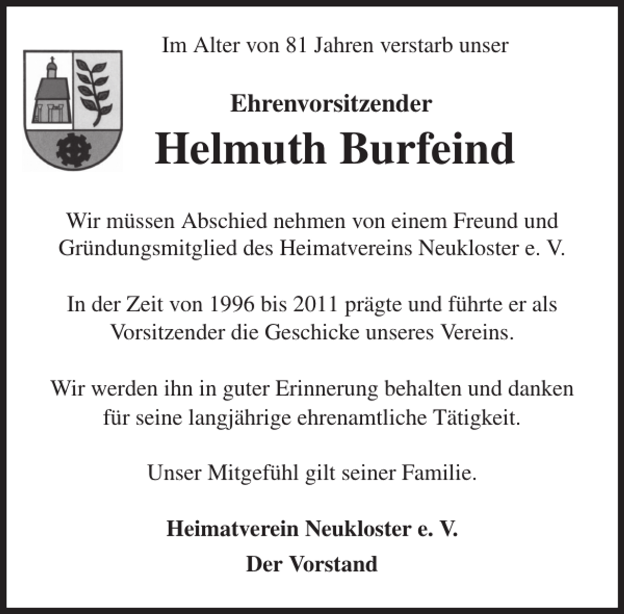 <p>Im Alter von 81 Jahren verstarb unser</p><p>Ehrenvorsitzender<br />Helmuth Burfeind<br />Wir müssen Abschied nehmen von einem Freund und Gründungsmitglied des Heimatvereins Neukloster e. V.</p><p>In der Zeit von 1996 bis 2011 prägte und führte er als<br />Vorsitzender die Geschicke unseres Vereins.</p><p>Wir werden ihn in guter Erinnerung behalten und danken für seine langjährige ehrenamtliche Tätigkeit.</p><p>Unser Mitgefühl gilt seiner Familie.<br />Heimatverein Neukloster e. V.<br />Der Vorstand</p>