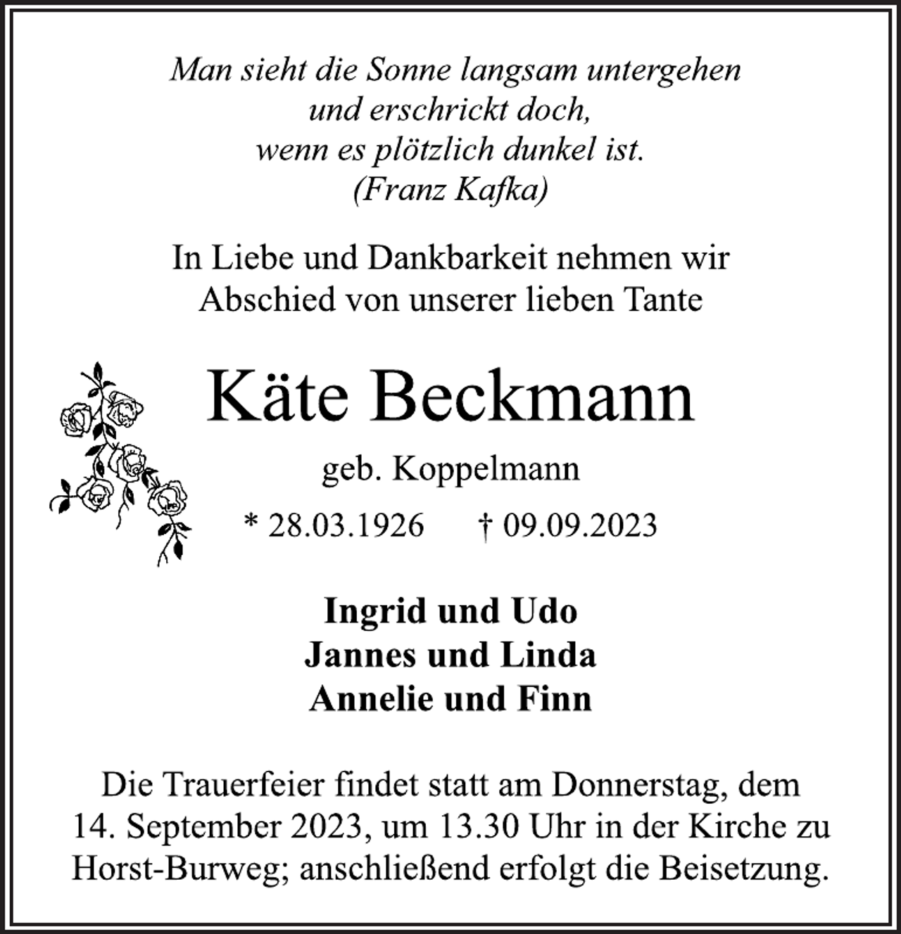 <p>Man sieht die Sonne langsam untergehen<br />und erschrickt doch,<br />wenn es plötzlich dunkel ist.<br />(Franz Kafka)<br />In Liebe und Dankbarkeit nehmen wir<br />Abschied von unserer lieben Tante<br />Käte Beckmann<br />geb. Koppelmann<br />* 28.03.1926 † 09.09.2023<br />Ingrid und Udo<br />Jannes und Linda<br />Annelie und Finn<br />Die Trauerfeier findet statt am Donnerstag, dem<br />14. September 2023, um 13.30 Uhr in der Kirche zu<br />Horst-Burweg; anschließend erfolgt die Beisetzung.</p>