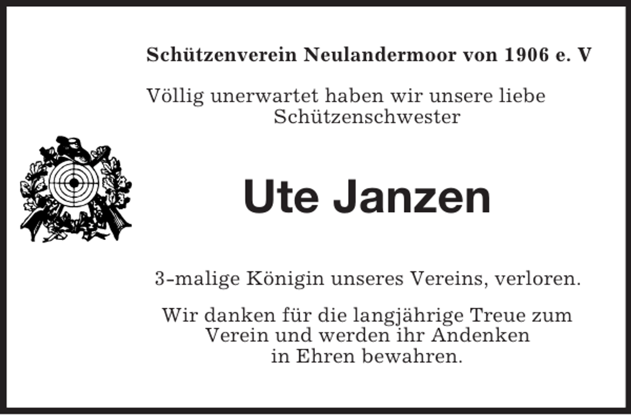 <p>Schützenverein Neulandermoor von 1906 e. V<br />Völlig unerwartet haben wir unsere liebe<br />Schützenschwester</p><p>Ute Janzen<br />3-malige Königin unseres Vereins, verloren.<br />Wir danken für die langjährige Treue zum<br />Verein und werden ihr Andenken<br />in Ehren bewahren.</p>