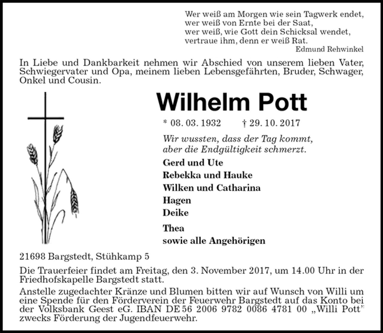 <p>Wer weiß am Morgen wie sein Tagwerk endet,<br />wer weiß von Ernte bei der Saat,<br />wer weiß, wie Gott dein Schicksal wendet,<br />vertraue ihm, denn er weiß Rat.<br />Edmund Rehwinkel<br />In Liebe und Dankbarkeit nehmen wir Abschied von unserem lieben Vater, Schwiegervater und Opa, meinem lieben Lebensgefährten, Bruder, Schwager,<br />Onkel und Cousin.<br />Wilhelm Pott<br />* 08. 03. 1932 † 29. 10. 2017<br />Wir wussten, dass der Tag kommt,<br />aber die Endgültigkeit schmerzt.<br />Gerd und Ute<br />Rebekka und Hauke<br />Wilken und Catharina<br />Hagen<br />Deike<br />Thea<br />sowie alle Angehörigen<br />21698 Bargstedt, Stühkamp 5<br />Die Trauerfeier findet am Freitag, den 3. November 2017, um 14.00 Uhr in der Friedhofskapelle Bargstedt statt.<br />Anstelle zugedachter Kränze und Blumen bitten wir auf Wunsch von Willi um eine Spende für den Förderverein der Feuerwehr Bargstedt auf das Konto bei der Volksbank Geest eG. IBAN DE 56 2006 9782 0086 4781 00 „Willi Pott” zwecks Förderung der Jugendfeuerwehr.</p>
