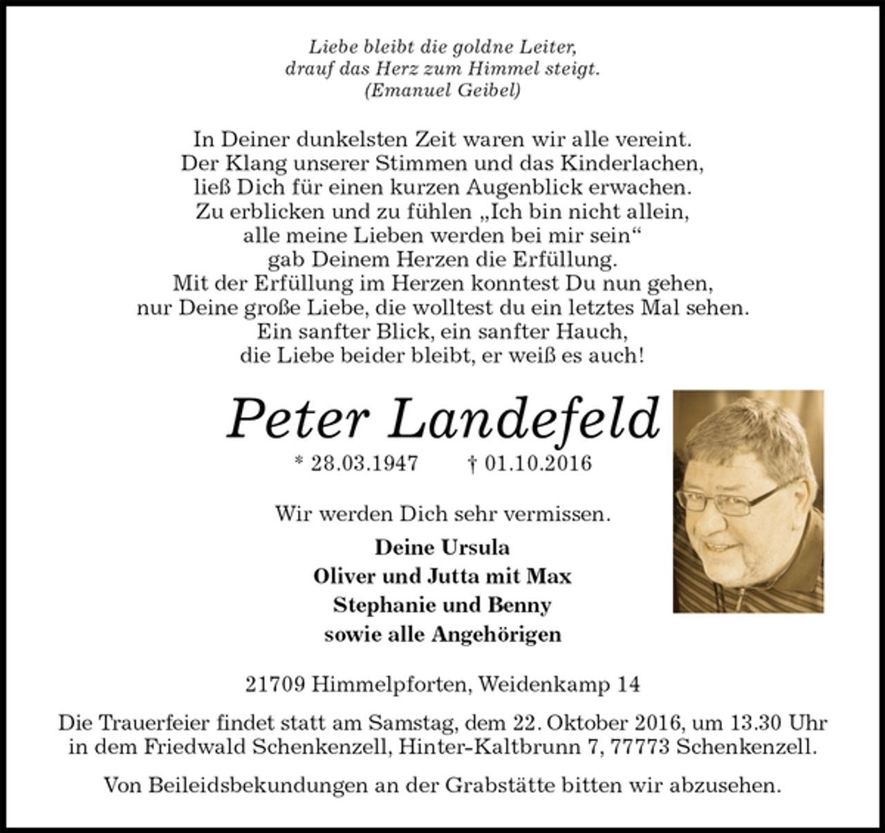 <p>Liebe bleibt die goldne Leiter,<br />drauf das Herz zum Himmel steigt.<br />(Emanuel Geibel)<br />In Deiner dunkelsten Zeit waren wir alle vereint.<br />Der Klang unserer Stimmen und das Kinderlachen,<br />ließ Dich für einen kurzen Augenblick erwachen.<br />Zu erblicken und zu fühlen „Ich bin nicht allein,<br />alle meine Lieben werden bei mir sein“<br />gab Deinem Herzen die Erfüllung.<br />Mit der Erfüllung im Herzen konntest Du nun gehen,<br />nur Deine große Liebe, die wolltest du ein letztes Mal sehen.<br />Ein sanfter Blick, ein sanfter Hauch,<br />die Liebe beider bleibt, er weiß es auch!<br />Peter Landefeld<br />* 28.03.1947 † 01.10.2016<br />Wir werden Dich sehr vermissen.<br />Deine Ursula<br />Oliver und Jutta mit Max<br />Stephanie und Benny<br />sowie alle Angehörigen<br />21709 Himmelpforten, Weidenkamp 14<br />Die Trauerfeier findet statt am Samstag, dem 22. Oktober 2016, um 13.30 Uhr<br />in dem Friedwald Schenkenzell, Hinter-Kaltbrunn 7, 77773 Schenkenzell.<br />Von Beileidsbekundungen an der Grabstätte bitten wir abzusehen.</p>
