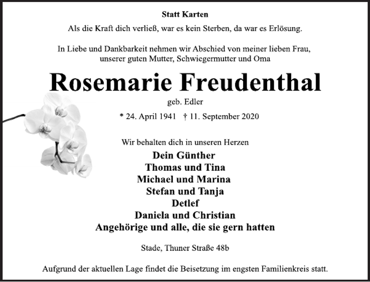 <p>Statt Karten<br />Als die Kraft dich verließ, war es kein Sterben, da war es Erlösung.<br />In Liebe und Dankbarkeit nehmen wir Abschied von meiner lieben Frau, unserer guten Mutter, Schwiegermutter und Oma<br />Rosemarie Freudenthal<br />geb. Edler<br />* 24. April 1941 † 11. September 2020<br />Wir behalten dich in unseren Herzen<br />Dein Günther Thomas und Tina Michael und Marina Stefan und Tanja Detlef Daniela und Christian Angehörige und alle, die sie gern hatten<br />Stade, Thuner Straße 48b<br />Aufgrund der aktuellen Lage findet die Beisetzung im engsten Familienkreis statt.</p>