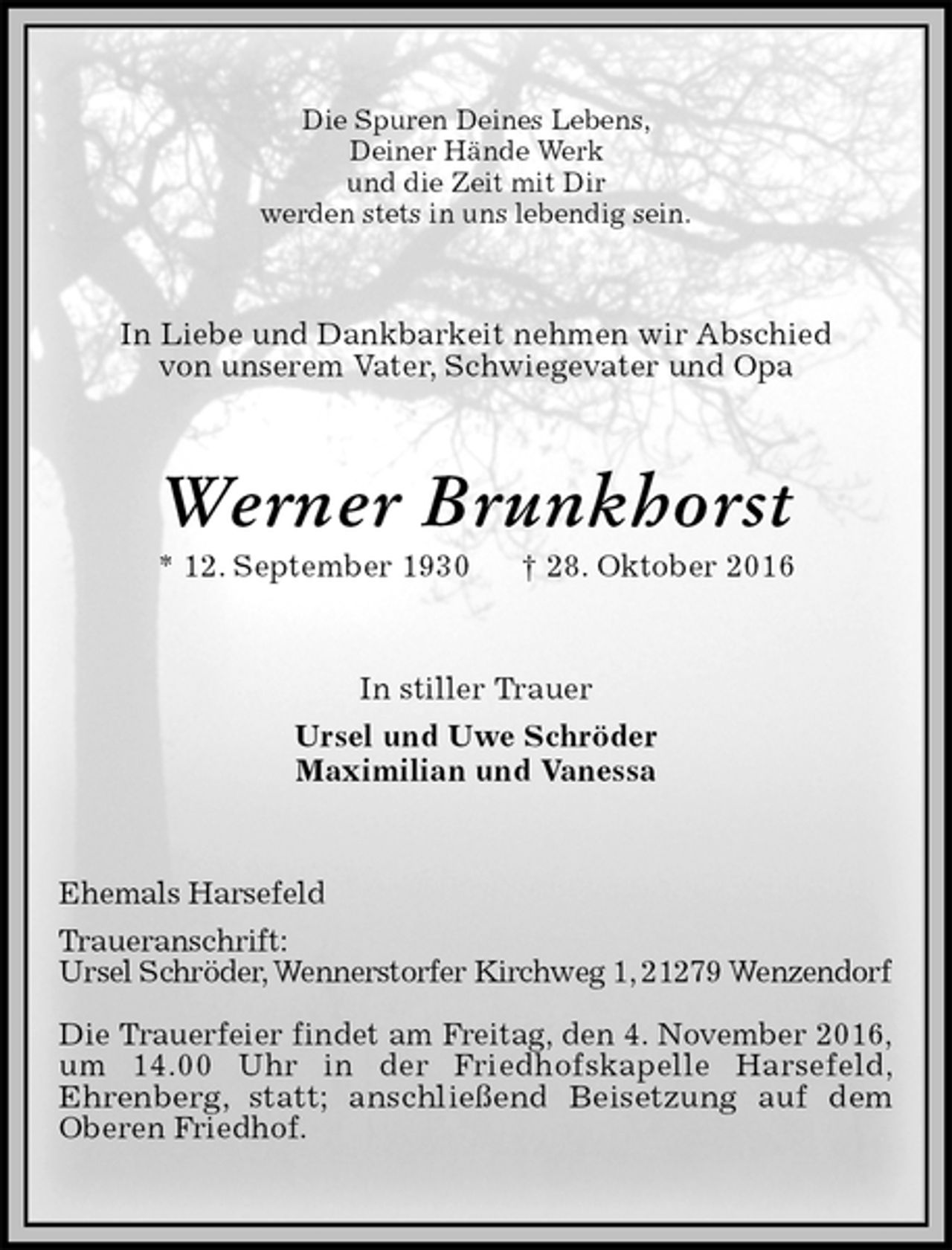 <p>Die Spuren Deines Lebens,<br />Deiner Hände Werk<br />und die Zeit mit Dir<br />werden stets in uns lebendig sein.<br />In Liebe und Dankbarkeit nehmen wir Abschied<br />von unserem Vater, Schwiegevater und Opa<br />Werner Brunkhorst<br />* 12. September 1930 † 28. Oktober 2016<br />In stiller Trauer<br />Ursel und Uwe Schröder<br />Maximilian und Vanessa<br />Ehemals Harsefeld<br />Traueranschrift:<br />Ursel Schröder, Wennerstorfer Kirchweg 1, 21279 Wenzendorf</p>
<p>Die Trauerfeier findet am Freitag, den 4. November 2016,<br />um 14.00 Uhr in der Friedhofskapelle Harsefeld,<br />Ehrenberg, statt; anschließend Beisetzung auf dem<br />Oberen Friedhof.</p>