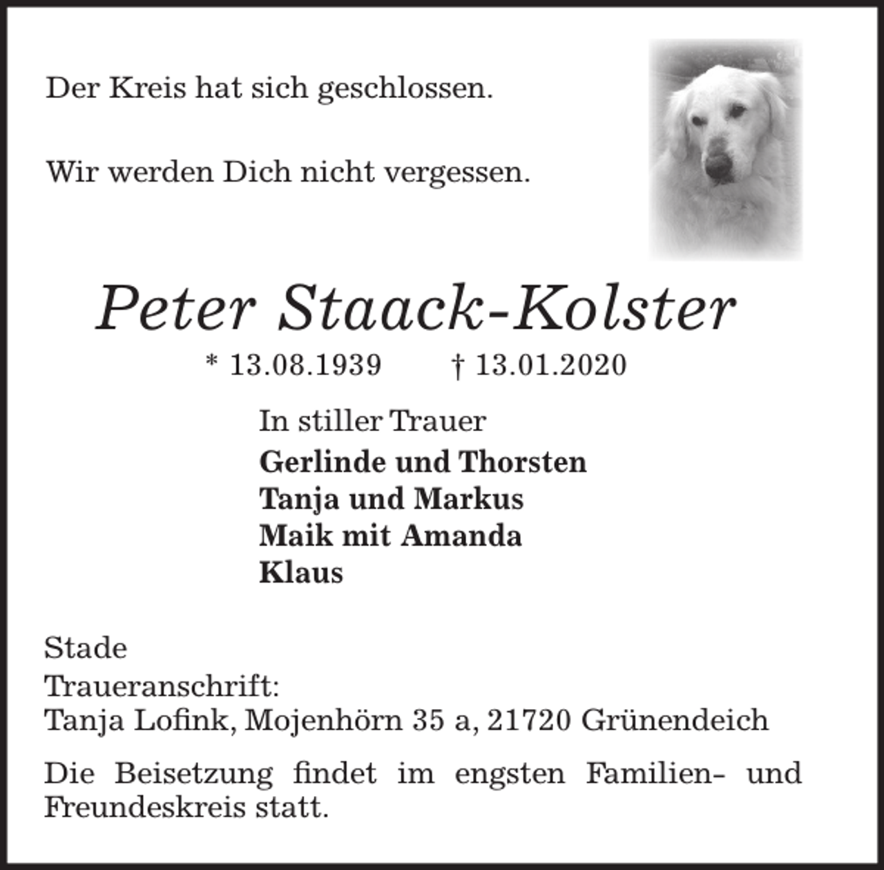 <p>Der Kreis hat sich geschlossen.</p>
<p>Wir werden Dich nicht vergessen.<br />Peter Staack-Kolster<br />* 13. 08. 1939 † 13. 01. 2020<br />In stiller Trauer<br />Gerlinde und Thorsten<br />Tanja und Markus<br />Maik mit Amanda<br />Klaus<br />Stade<br />Traueranschrift:<br />Tanja Lofink, Mojenhörn 35 a, 21720 Grünendeich</p>
<p>Die Beisetzung findet im engsten Familien- und<br />Freundeskreis statt.</p>