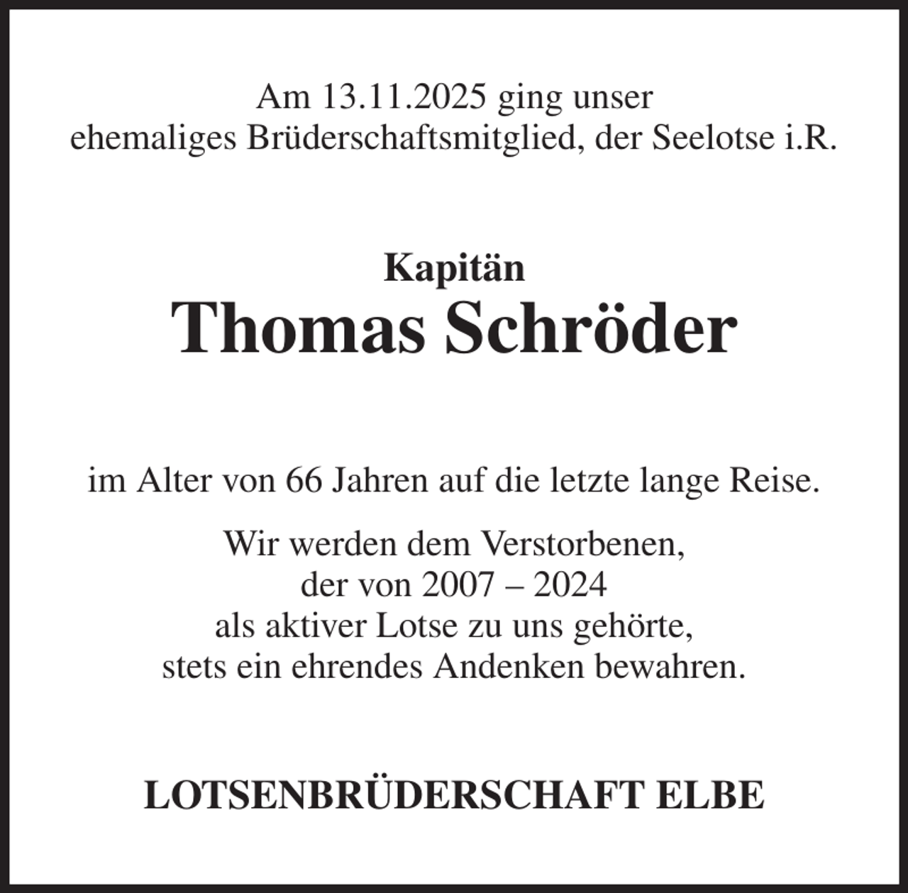 <p>Am 13.11.2025 ging unser<br />ehemaliges Brüderschaftsmitglied, der Seelotse i.R.<br />Kapitän<br />Thomas Schröder<br />im Alter von 66 Jahren auf die letzte lange Reise.<br />Wir werden dem Verstorbenen,<br />der von 2007 - 2024<br />als aktiver Lotse zu uns gehörte,<br />stets ein ehrendes Andenken bewahren.<br />LOTSENBRÜDERSCHAFT ELBE</p>