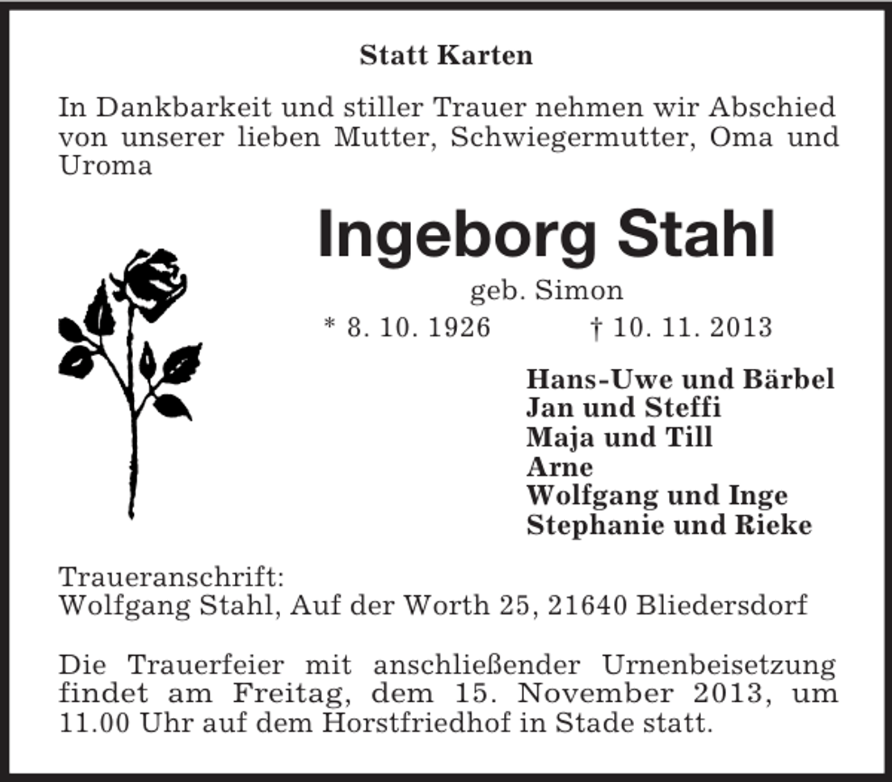 <p>Statt Karten<br />In Dankbarkeit und stiller Trauer nehmen wir Abschied<br />von unserer lieben Mutter, Schwiegermutter, Oma und<br />Uroma</p><p>Ingeborg Stahl<br />geb. Simon<br />* 8. 10. 1926<br />† 10. 11. 2013<br />Hans-Uwe und Bärbel<br />Jan und Steffi<br />Maja und Till<br />Arne<br />Wolfgang und Inge<br />Stephanie und Rieke<br />Traueranschrift:<br />Wolfgang Stahl, Auf der Worth 25, 21640 Bliedersdorf<br />Die Trauerfeier mit anschließender Urnenbeisetzung<br />findet am Freitag, dem 15. November 2013, um<br />11.00 Uhr auf dem Horstfriedhof in Stade statt.</p>