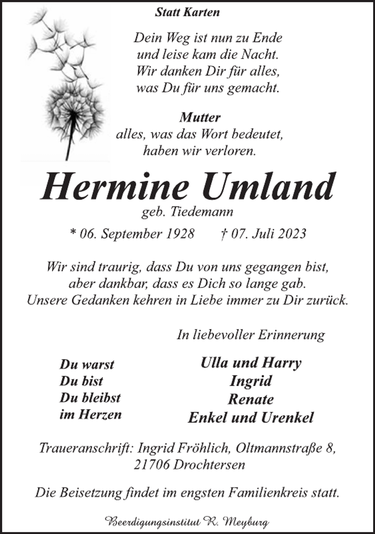 <p>Statt Karten<br />Dein Weg ist nun zu Ende<br />und leise kam die Nacht.<br />Wir danken Dir für alles,<br />was Du für uns gemacht.<br />Mutter<br />alles, was das Wort bedeutet,<br />haben wir verloren.<br />Hermine Umland<br />geb. Tiedemann<br />* 06. September 1928 † 07. Juli 2023<br />Wir sind traurig, dass Du von uns gegangen bist,<br />aber dankbar, dass es Dich so lange gab.<br />Unsere Gedanken kehren in Liebe immer zu Dir zurück.<br />In liebevoller Erinnerung<br />Ulla und Harry<br />Ingrid<br />Renate<br />Enkel und Urenkel<br />Du warst<br />Du bist<br />Du bleibst<br />im Herzen<br />Traueranschrift: Ingrid Fröhlich, Oltmannstraße 8,<br />21706 Drochtersen<br />Beerdigungsinstitut R. Meyburg<br />Die Beisetzung findet im engsten Familienkreis statt.</p>