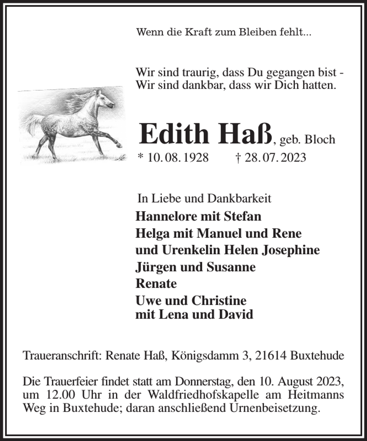 <p>Wenn die Kraft zum Bleiben fehlt...<br />Wir sind traurig, dass Du gegangen bist -<br />Wir sind dankbar, dass wir Dich hatten.<br />Edith Haß, geb. Bloch<br />* 10. 08. 1928 † 28. 07. 2023<br />In Liebe und Dankbarkeit<br />Hannelore mit Stefan<br />Helga mit Manuel und Rene<br />und Urenkelin Helen Josephine<br />Jürgen und Susanne<br />Renate<br />Uwe und Christine<br />mit Lena und David<br />Traueranschrift: Renate Haß, Königsdamm 3, 21614 Buxtehude</p><p>Die Trauerfeier findet statt am Donnerstag, den 10. August 2023,<br />um 12.00 Uhr in der Waldfriedhofskapelle am Heitmanns Weg in Buxtehude; daran anschließend Urnenbeisetzung.</p>