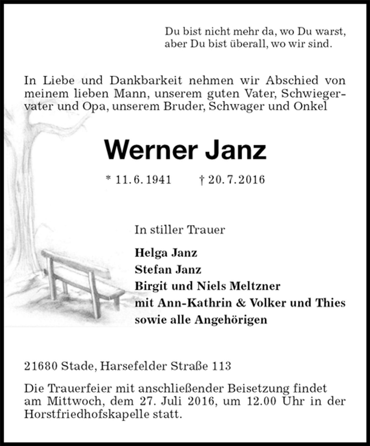 <p>Du bist nicht mehr da, wo Du warst,<br />aber Du bist überall, wo wir sind.<br />In Liebe und Dankbarkeit nehmen wir Abschied von meinem lieben Mann, unserem guten Vater, Schwiegervater und Opa, unserem Bruder, Schwager und Onkel<br />Werner Janz<br />* 11. 6. 1941 † 20. 7. 2016<br />In stiller Trauer<br />Helga Janz<br />Stefan Janz<br />Birgit und Niels Meltzner<br />mit Ann-Kathrin &amp; Volker und Thies<br />sowie alle Angehörigen<br />21680 Stade, Harsefelder Straße 113<br />Die Trauerfeier mit anschließender Beisetzung findet<br />am Mittwoch, dem 27. Juli 2016, um 12.00 Uhr in der Horstfriedhofskapelle statt.</p>