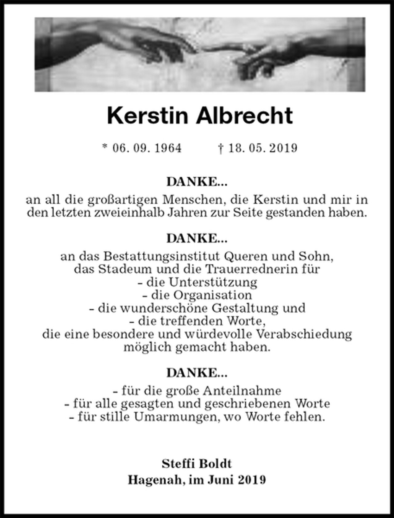 <p>DANKE...<br />an all die großartigen Menschen, die Kerstin und mir in den letzten zweieinhalb Jahren zur Seite gestanden haben.</p><p>DANKE...<br />an das Bestattungsinstitut Queren und Sohn,<br />das Stadeum und die Trauerrednerin für<br />- die Unterstützung<br />- die Organisation<br />- die wunderschöne Gestaltung und<br />- die treffenden Worte,<br />die eine besondere und würdevolle Verabschiedung<br />möglich gemacht haben.</p><p>DANKE...<br />- für die große Anteilnahme<br />- für alle gesagten und geschriebenen Worte<br />- für stille Umarmungen, wo Worte fehlen.<br />Steffi Boldt<br />Hagenah, im Juni 2019</p><p>Kerstin Albrecht</p><p>* 06. 09. 1964 † 18. 05. 2019</p>