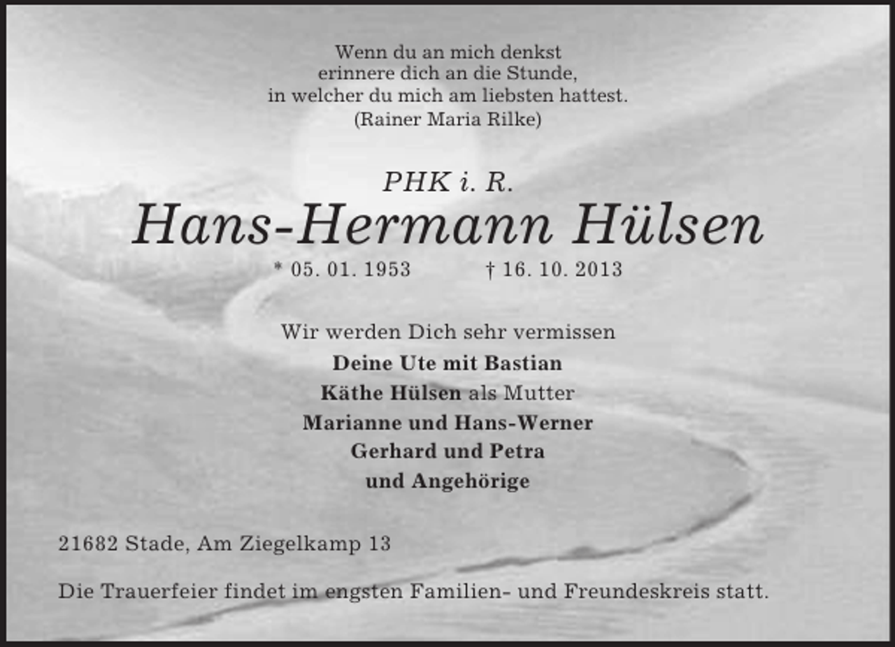 <p>Wenn du an mich denkst<br />erinnere dich an die Stunde,<br />in welcher du mich am liebsten hattest.<br />(Rainer Maria Rilke)</p><p>PHK i. R.</p><p>Hans-Hermann Hülsen<br />* 05. 01. 1953</p><p>† 16. 10. 2013</p><p>Wir werden Dich sehr vermissen<br />Deine Ute mit Bastian<br />Käthe Hülsen als Mutter<br />Marianne und Hans-Werner<br />Gerhard und Petra<br />und Angehörige<br />21682 Stade, Am Ziegelkamp 13<br />Die Trauerfeier findet im engsten Familien- und Freundeskreis statt.</p>