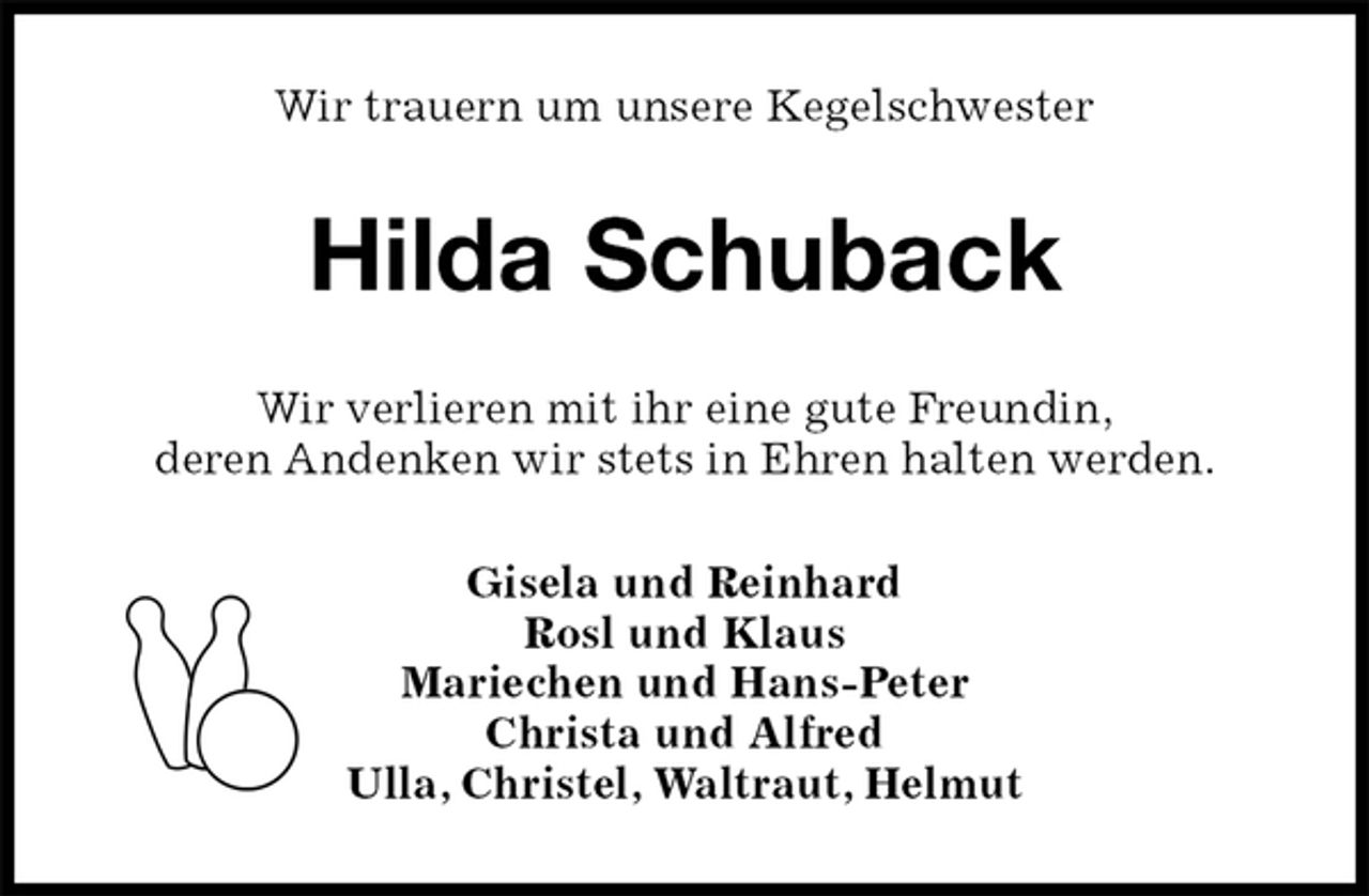 <p>Wir trauern um unsere Kegelschwester<br />Hilda Schuback<br />Wir verlieren mit ihr eine gute Freundin,<br />deren Andenken wir stets in Ehren halten werden.<br />Gisela und Reinhard<br />Rosl und Klaus<br />Mariechen und Hans-Peter<br />Christa und Alfred<br />Ulla, Christel, Waltraut, Helmut</p>