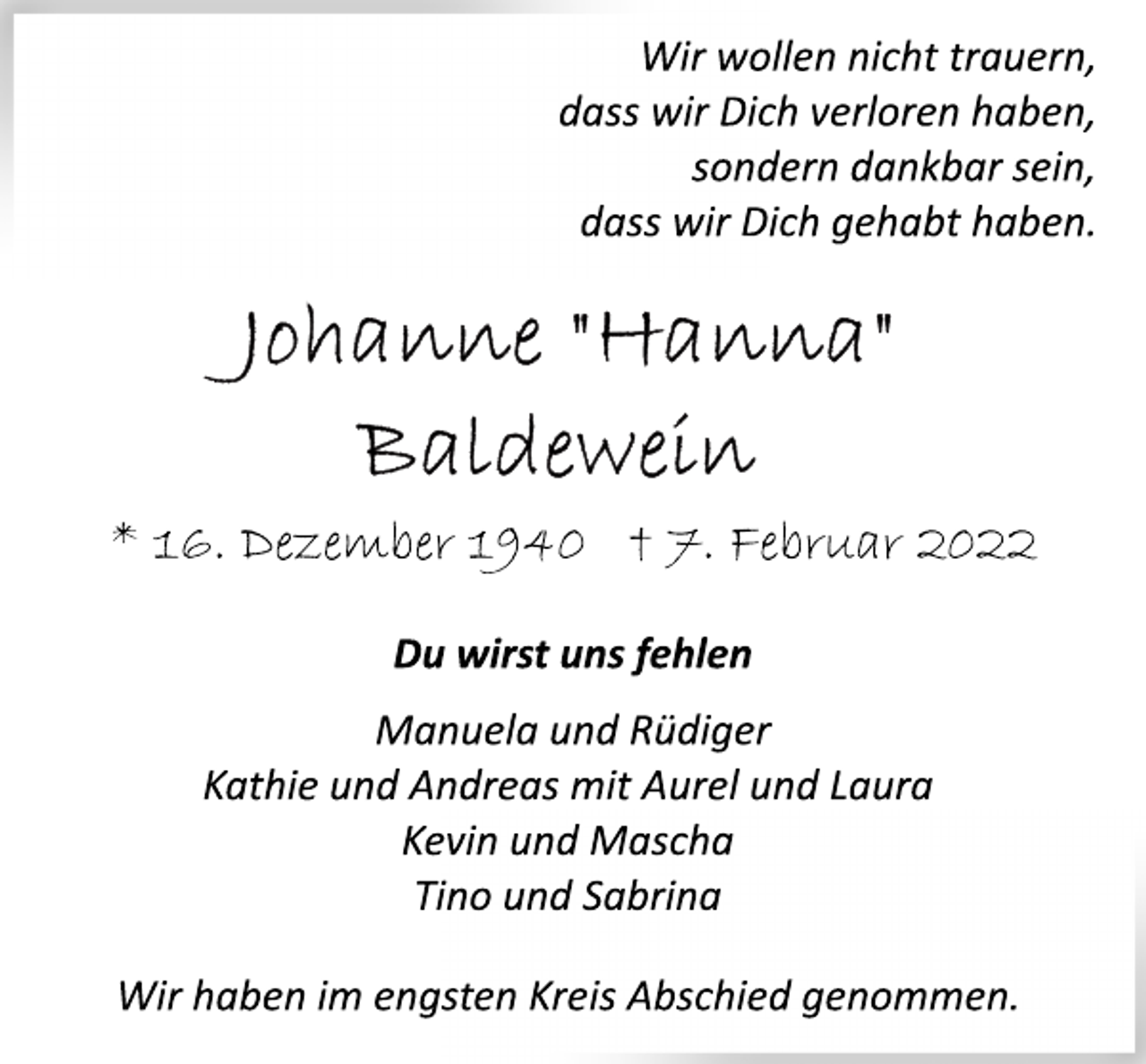 <p>Wir wollen nicht trauern,<br />dass wir Dich verloren haben,<br />sondern dankbar sein,<br />dass wiir Dich gehabt haben.</p>
<p>Johanne "Hanne"<br />Baldewein<br />* 16. Dezember 1940 † 7. Februar 2022<br />Du wirst uns fehlen</p>
<p>Manuela und Rüdiger<br />Kathie und Andreas mit Aurel und Laura<br />Kevin und Mascha<br />Tino und Sabrina</p>
<p>Wir haben im engsten Kreis Abschied genommen.</p>