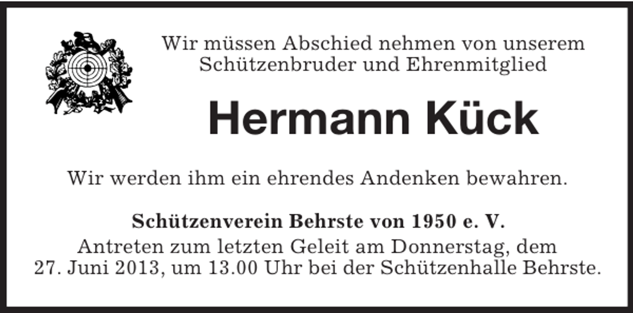 <p>Wir müssen Abschied nehmen von unserem<br />Schützenbruder und Ehrenmitglied</p><p>Hermann Kück<br />Wir werden ihm ein ehrendes Andenken bewahren.<br />Schützenverein Behrste von 1950 e. V.<br />Antreten zum letzten Geleit am Donnerstag, dem<br />27. Juni 2013, um 13.00 Uhr bei der Schützenhalle Behrste.</p>