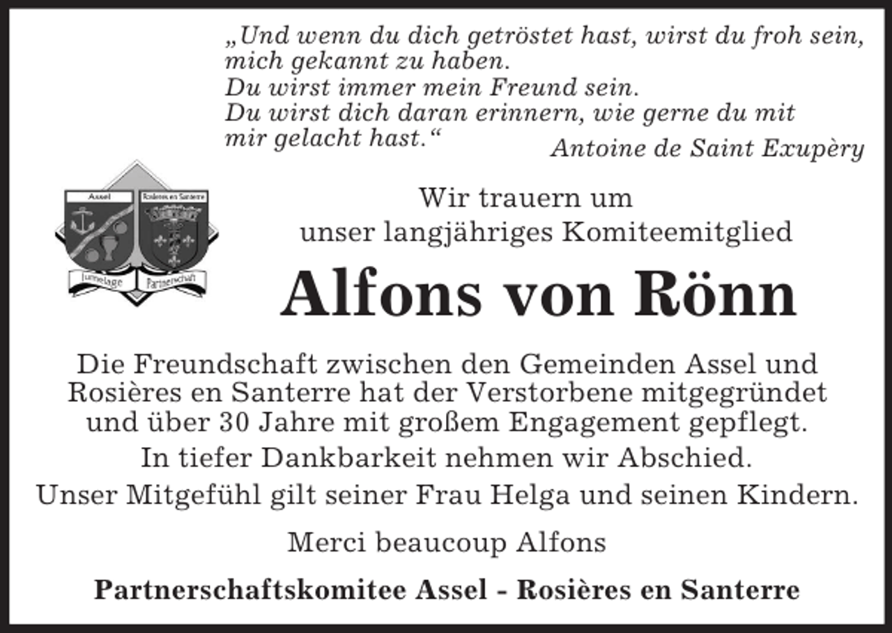 <p>„Und wenn du dich getröstet hast, wirst du froh sein,<br />mich gekannt zu haben.<br />Du wirst immer mein Freund sein.<br />Du wirst dich daran erinnern, wie gerne du mit<br />mir gelacht hast.“<br />Antoine de Saint Exupèry<br />Wir trauern um<br />unser langjähriges Komiteemitglied<br />Alfons von Rönn<br />Die Freundschaft zwischen den Gemeinden Assel und<br />Rosières en Santerre hat der Verstorbene mitgegründet<br />und über 30 Jahre mit großem Engagement gepflegt.<br />In tiefer Dankbarkeit nehmen wir Abschied.<br />Unser Mitgefühl gilt seiner Frau Helga und seinen Kindern.<br />Merci beaucoup Alfons<br />Partnerschaftskomitee Assel - Rosières en Santerre</p>