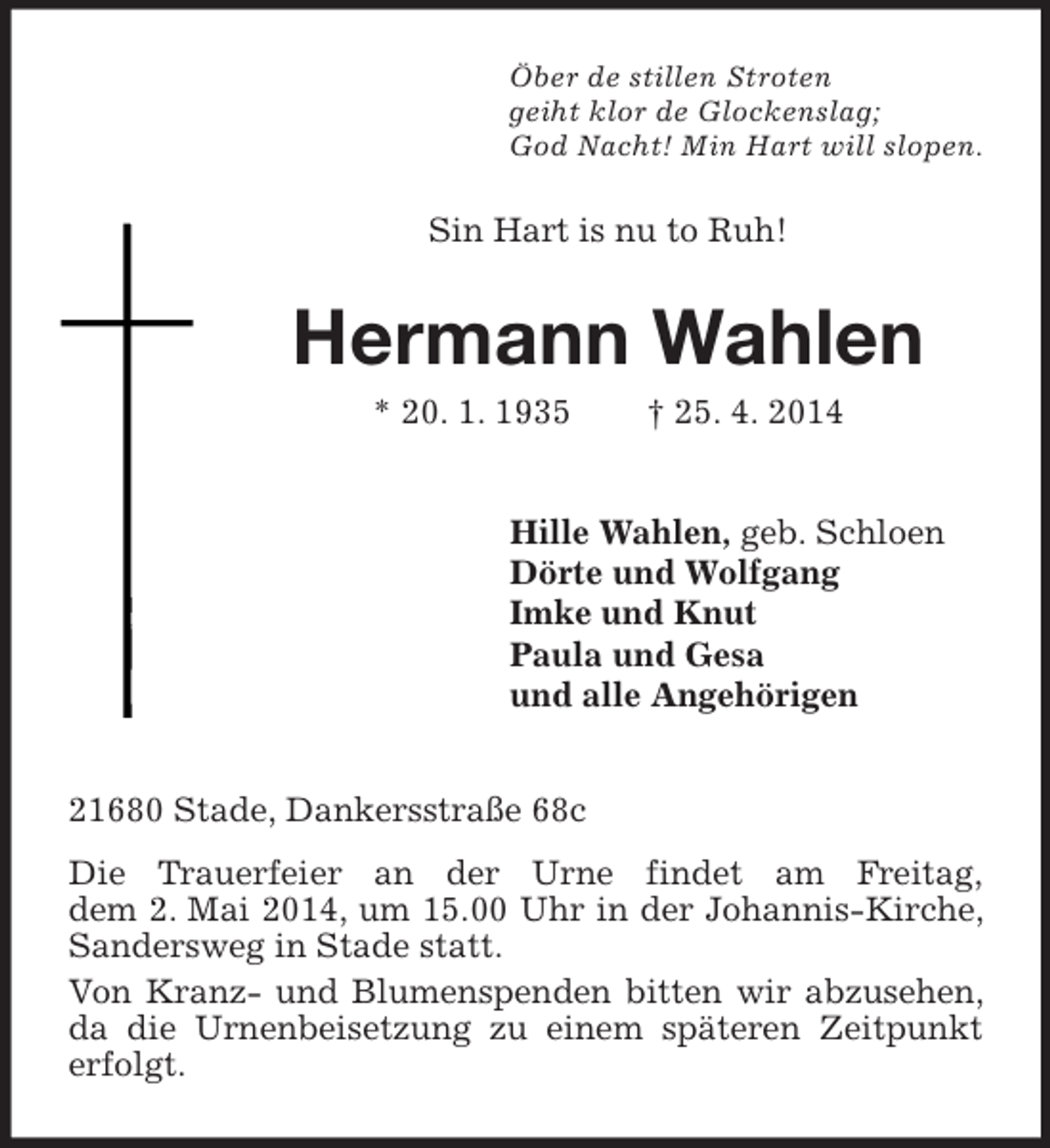 <p>Öber de stillen Stroten<br />geiht klor de Glockenslag;<br />God Nacht! Min Hart will slopen.<br />Sin Hart is nu to Ruh!<br />Hermann Wahlen<br />* 20. 1. 1935 † 25. 4. 2014<br />Hille Wahlen, geb. Schloen<br />Dörte und Wolfgang<br />Imke und Knut<br />Paula und Gesa<br />und alle Angehörigen<br />21680 Stade, Dankersstraße 68c<br />Die Trauerfeier an der Urne findet am Freitag,<br />dem 2. Mai 2014, um 15.00 Uhr in der Johannis-Kirche, Sandersweg in Stade statt.<br />Von Kranz- und Blumenspenden bitten wir abzusehen, da die Urnenbeisetzung zu einem späteren Zeitpunkt erfolgt.</p>