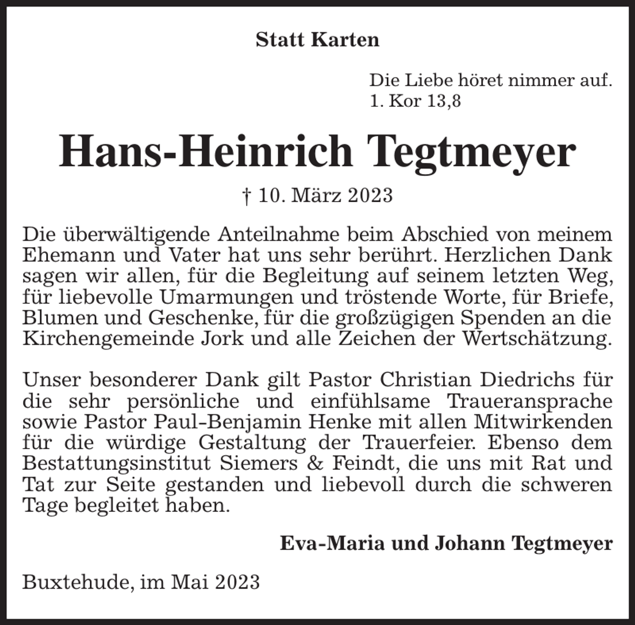 <p>Statt Karten<br />Die Liebe höret nimmer auf.<br />1. Kor 13,8<br />Hans-Heinrich Tegtmeyer<br />† 10. März 2023<br />Die überwältigende Anteilnahme beim Abschied von meinem<br />Ehemann und Vater hat uns sehr berührt. Herzlichen Dank sagen wir allen, für die Begleitung auf seinem letzten Weg, für liebevolle Umarmungen und tröstende Worte, für Briefe, Blumen und Geschenke, für die großzügigen Spenden an die<br />Kirchengemeinde Jork und alle Zeichen der Wertschätzung.</p><p>Unser besonderer Dank gilt Pastor Christian Diedrichs für die sehr persönliche und einfühlsame Traueransprache<br />sowie Pastor Paul-Benjamin Henke mit allen Mitwirkenden für die würdige Gestaltung der Trauerfeier. Ebenso dem<br />Bestattungsinstitut Siemers &amp; Feindt, die uns mit Rat und Tat zur Seite gestanden und liebevoll durch die schweren Tage begleitet haben.<br />Eva-Maria und Johann Tegtmeyer<br />Buxtehude, im Mai 2023</p>