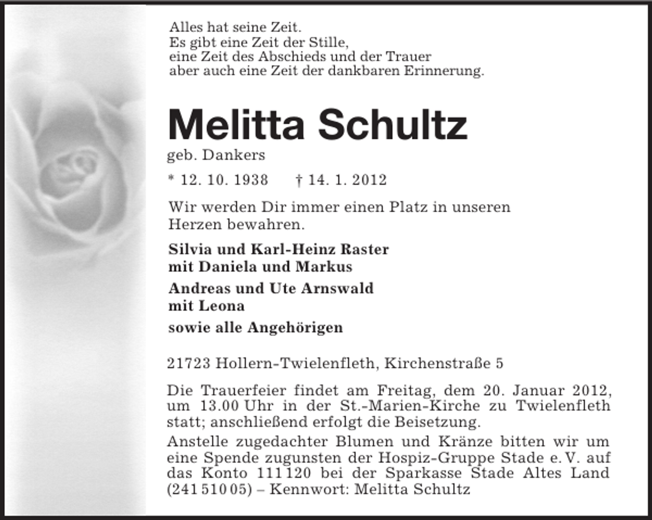 <p>Alles hat seine Zeit.<br />Es gibt eine Zeit der Stille,<br />eine Zeit des Abschieds und der Trauer<br />aber auch eine Zeit der dankbaren Erinnerung.<br />Melitta Schultz<br />geb. Dankers<br />* 12. 10. 1938</p>
<p>† 14. 1. 2012<br />Wir werden Dir immer einen Platz in unseren<br />Herzen bewahren.<br />Silvia und Karl-Heinz Raster<br />mit Daniela und Markus<br />Andreas und Ute Arnswald<br />mit Leona<br />sowie alle Angehörigen<br />21723 Hollern-Twielenfleth, Kirchenstraße 5<br />Die Trauerfeier findet am Freitag, dem 20. Januar 2012, um 13.00 Uhr in der St.-Marien-Kirche zu Twielenfleth statt; anschließend erfolgt die Beisetzung.<br />Anstelle zugedachter Blumen und Kränze bitten wir um eine Spende zugunsten der Hospiz-Gruppe Stade e. V. auf das Konto 111 120 bei der Sparkasse Stade Altes Land (241 510 05) – Kennwort: Melitta Schultz</p>