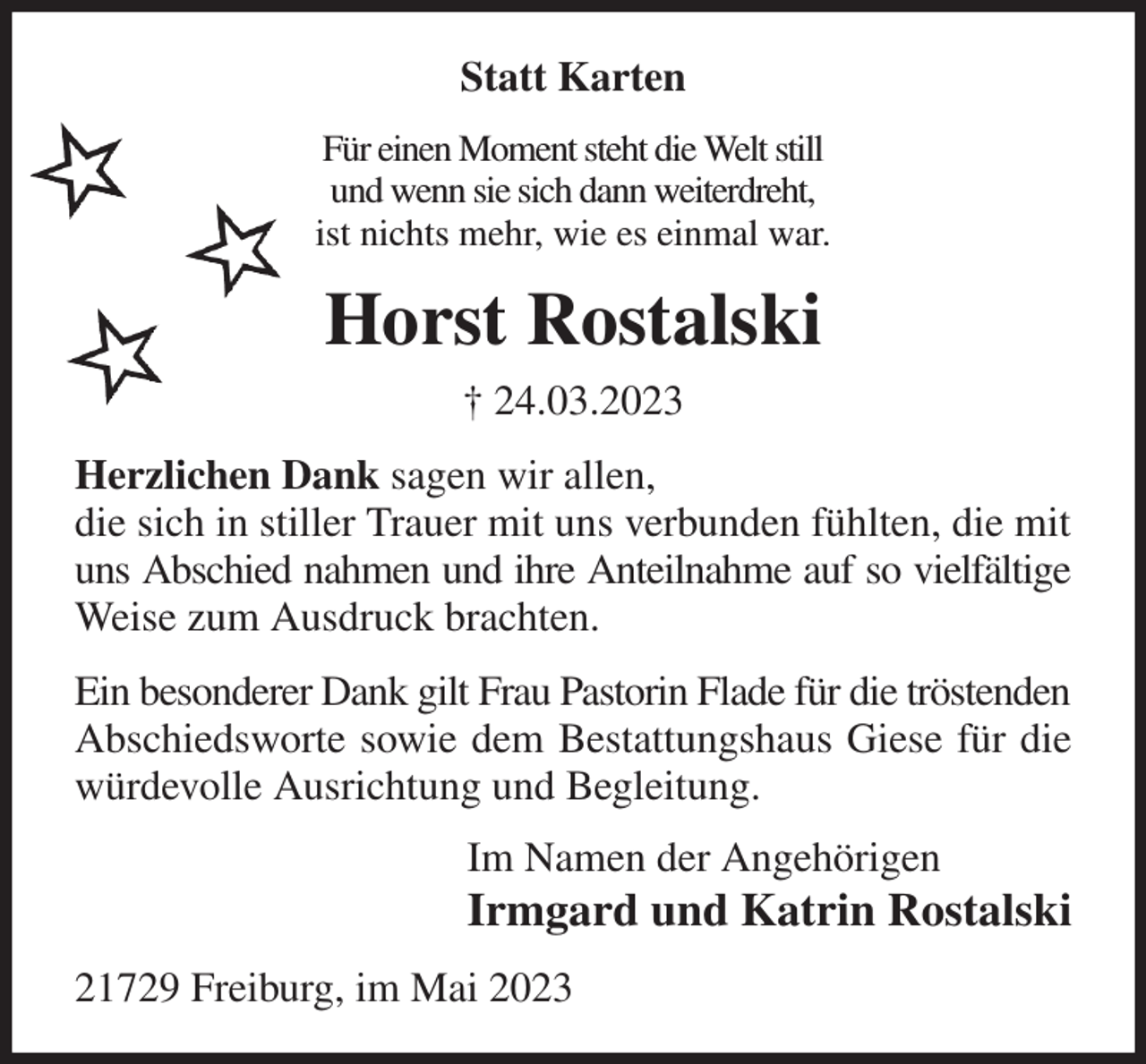 <p>Statt Karten<br />Für einen Moment steht die Welt still<br />und wenn sie sich dann weiterdreht,<br />ist nichts mehr, wie es einmal war.<br />Horst Rostalski<br />† 24.03.2023<br />Herzlichen Dank sagen wir allen,<br />die sich in stiller Trauer mit uns verbunden fühlten, die mit uns Abschied nahmen und ihre Anteilnahme auf so vielfältige Weise zum Ausdruck brachten.<br />Ein besonderer Dank gilt Frau Pastorin Flade für die tröstenden<br />Abschiedsworte sowie dem Bestattungshaus Giese für die würdevolle Ausrichtung und Begleitung.<br />Im Namen der Angehörigen<br />Irmgard und Katrin Rostalski<br />21729 Freiburg, im Mai 2023</p>