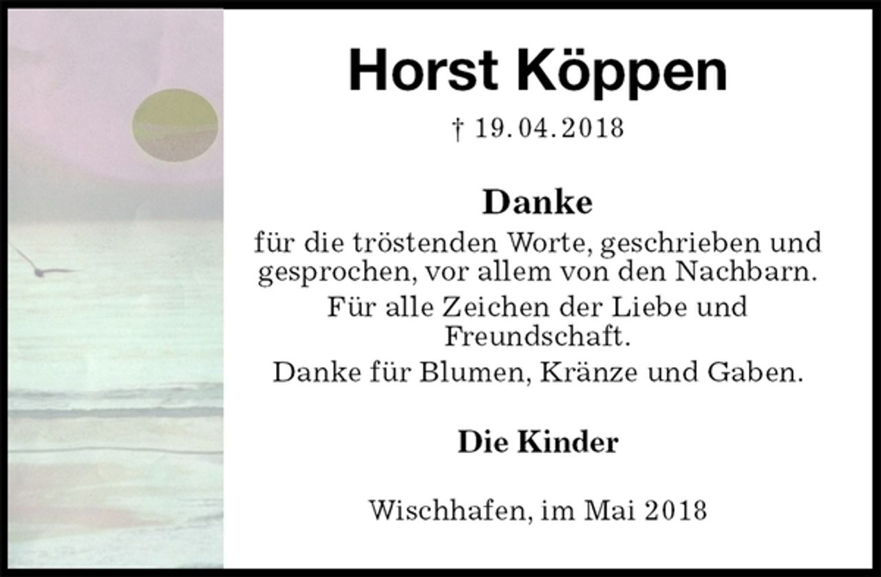 <p>Horst Köppen<br />† 19. 04. 2018<br />Danke<br />für die tröstenden Worte, geschrieben und gesprochen, vor allem von den Nachbarn.<br />Für alle Zeichen der Liebe und<br />Freundschaft.<br />Danke für Blumen, Kränze und Gaben.<br />Die Kinder<br />Wischhafen, im Mai 2018</p>