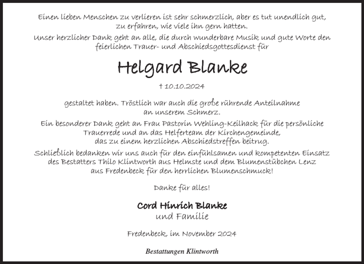 <p>Einen lieben Menschen zu verlieren ist sehr schmerzlich, aber es tut unendlich gut, zu erfahren, wie viele ihn gern hatten.</p><p>Unser herzlicher Dank geht an alle, die durch wunderbare Musik und gute Worte den feierlichen Trauer- und Abschiedsgottesdienst für</p><p>Helgard Blanke<br />10.10.2024</p><p>gestaltet haben. Tröstlich war auch die große rührende Anteilnahme an unserem Schmerz.<br />Ein besonderer Dank geht an Frau Pastorin Wehling-Keilhack für die persönliche Trauerrede und an das Helferteam der Kirchengemeinde, das zu einem herzlichen Abschiedstreffen beitrug.<br />Schließlich bedanken wir uns auch für den einfühlsamen und kompetenten Einsatz des Bestatters Thilo Klintworth aus Helmste und dem Blumenstübchen Lenz aus Fredenbeck für den herrlichen Blumenschmuck!</p><p>Danke für alles!</p><p>Cord Hinrich Blanke<br />und Familie</p><p>Fredenbeck, im November 2024</p><p>Bestattungen Klintworth</p>