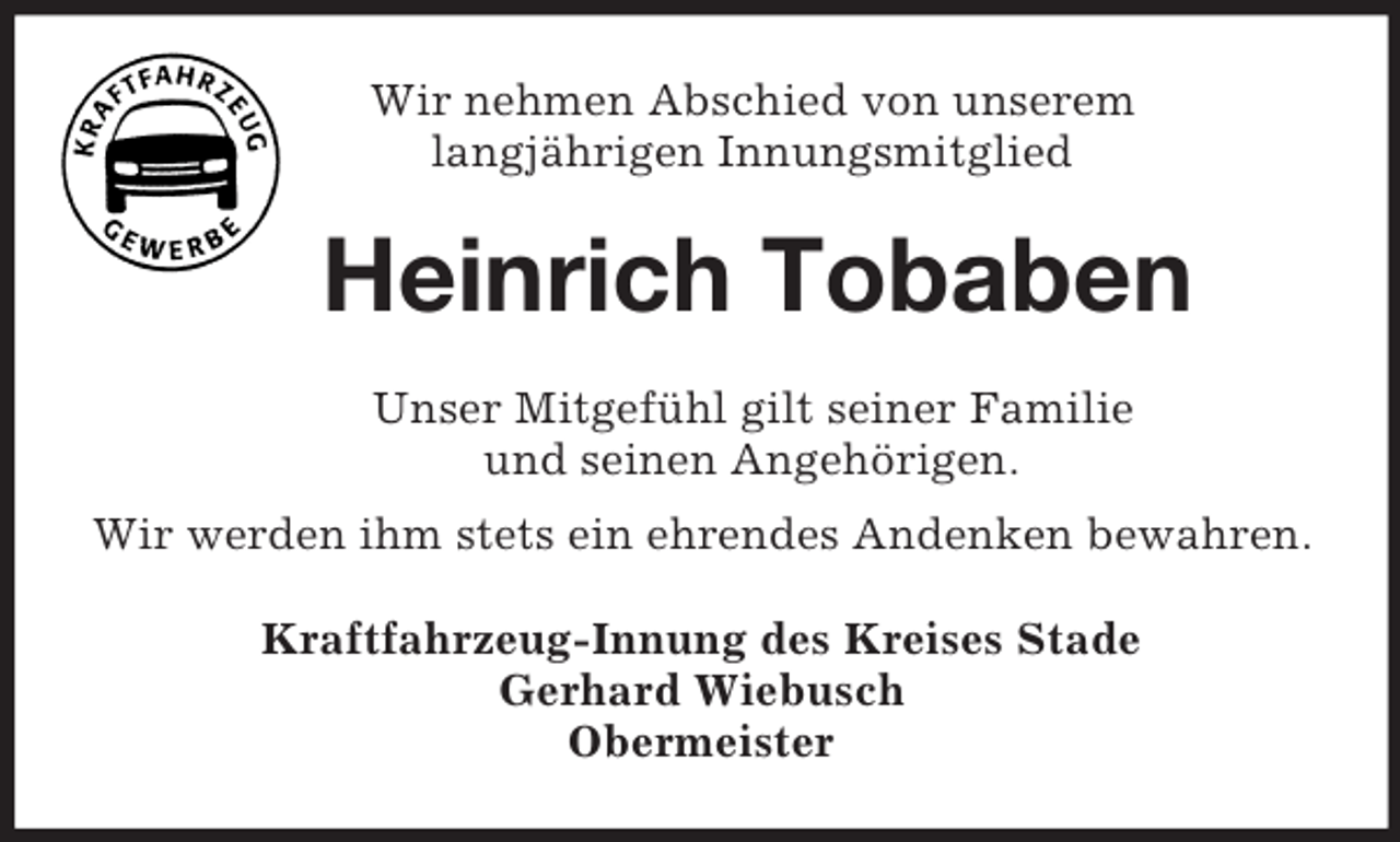 <p>Wir nehmen Abschied von unserem<br />langjährigen Innungsmitglied<br />Heinrich Tobaben<br />Unser Mitgefühl gilt seiner Familie<br />und seinen Angehörigen.<br />Wir werden ihm stets ein ehrendes Andenken bewahren.<br />Kraftfahrzeug-Innung des Kreises Stade<br />Gerhard Wiebusch<br />Obermeister</p>