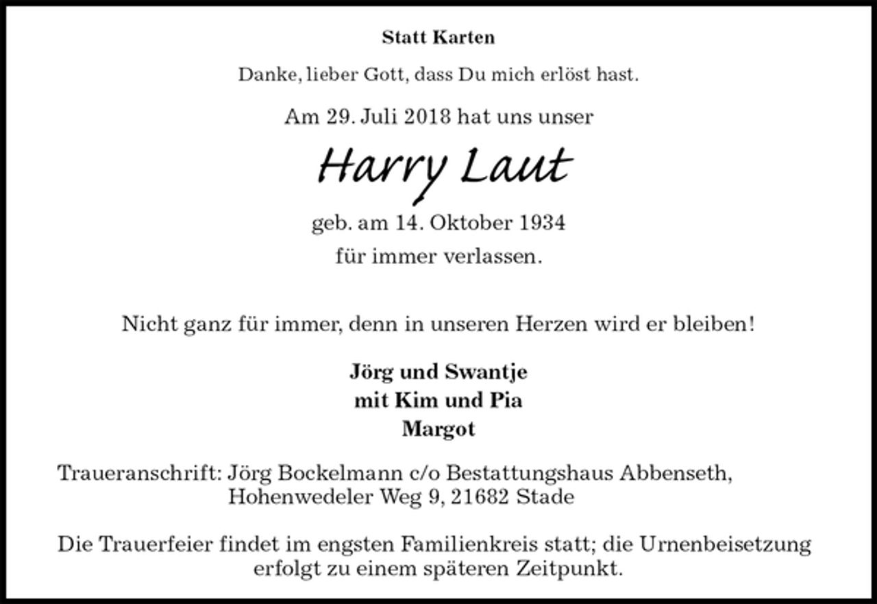 <p>Statt Karten<br />Danke, lieber Gott, dass Du mich erlöst hast.<br />Am 29. Juli 2018 hat uns unser<br />Harry Laut<br />geb. am 14. Oktober 1934<br />für immer verlassen.</p><p>Nicht ganz für immer, denn in unseren Herzen wird er bleiben!</p><p>Jörg und Swantje<br />mit Kim und Pia<br />Margot<br />Traueranschrift: Jörg Bockelmann c/o Bestattungshaus Abbenseth,<br />Hohenwedeler Weg 9, 21682 Stade</p><p>Die Trauerfeier findet im engsten Familienkreis statt; die Urnenbeisetzung erfolgt zu einem späteren Zeitpunkt.</p>
