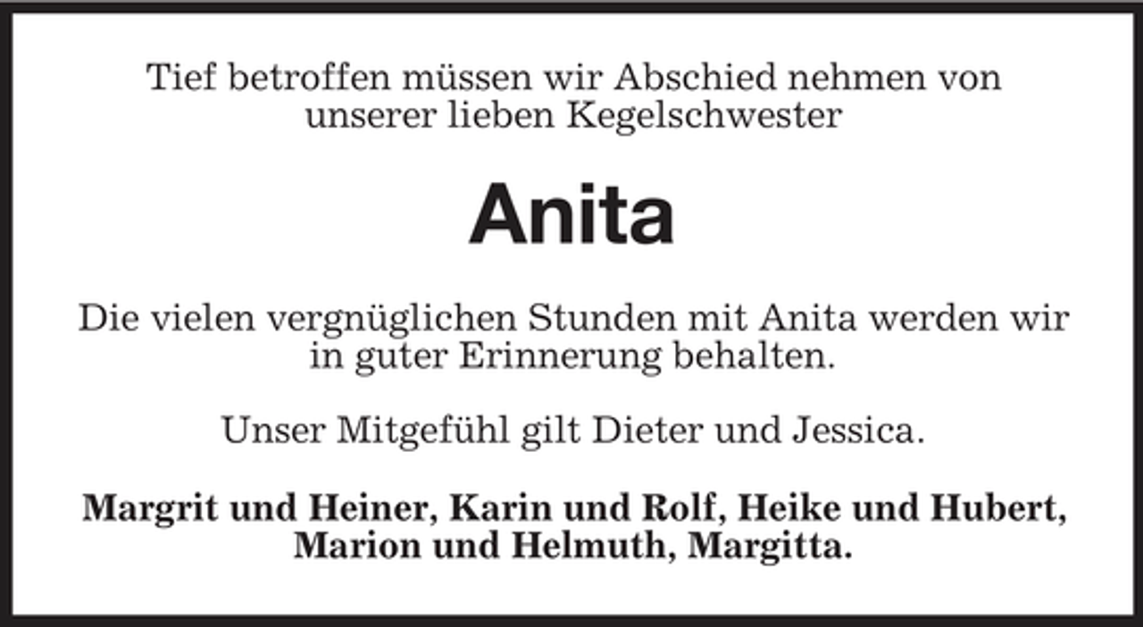 <p>Tief betroffen müssen wir Abschied nehmen von unserer lieben Kegelschwester</p><p>Anita<br />Die vielen vergnüglichen Stunden mit Anita werden wir in guter Erinnerung behalten. Unser Mitgefühl gilt Dieter und Jessica. Margrit und Heiner, Karin und Rolf, Heike und Hubert, Marion und Helmuth, Margitta.</p>