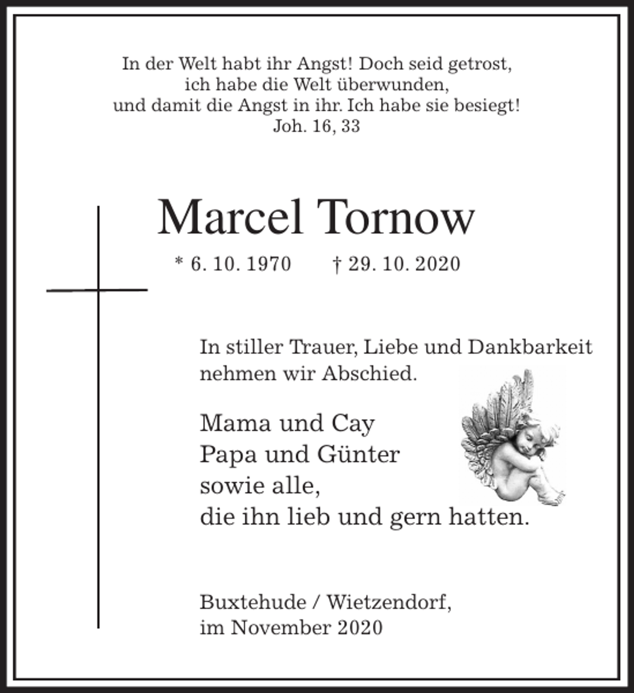 <p>In der Welt habt ihr Angst! Doch seid getrost,<br />ich habe die Welt überwunden,<br />und damit die Angst in ihr. Ich habe sie besiegt!<br />Joh. 16, 33<br />Marcel Tornow<br />* 6. 10. 1970 † 29. 10. 2020<br />In stiller Trauer, Liebe und Dankbarkeit<br />nehmen wir Abschied.<br />Mama und Cay<br />Papa und Günter<br />sowie alle,<br />die ihn lieb und gern hatten.</p>
<p>Buxtehude / Wietzendorf,<br />im November 2020</p>