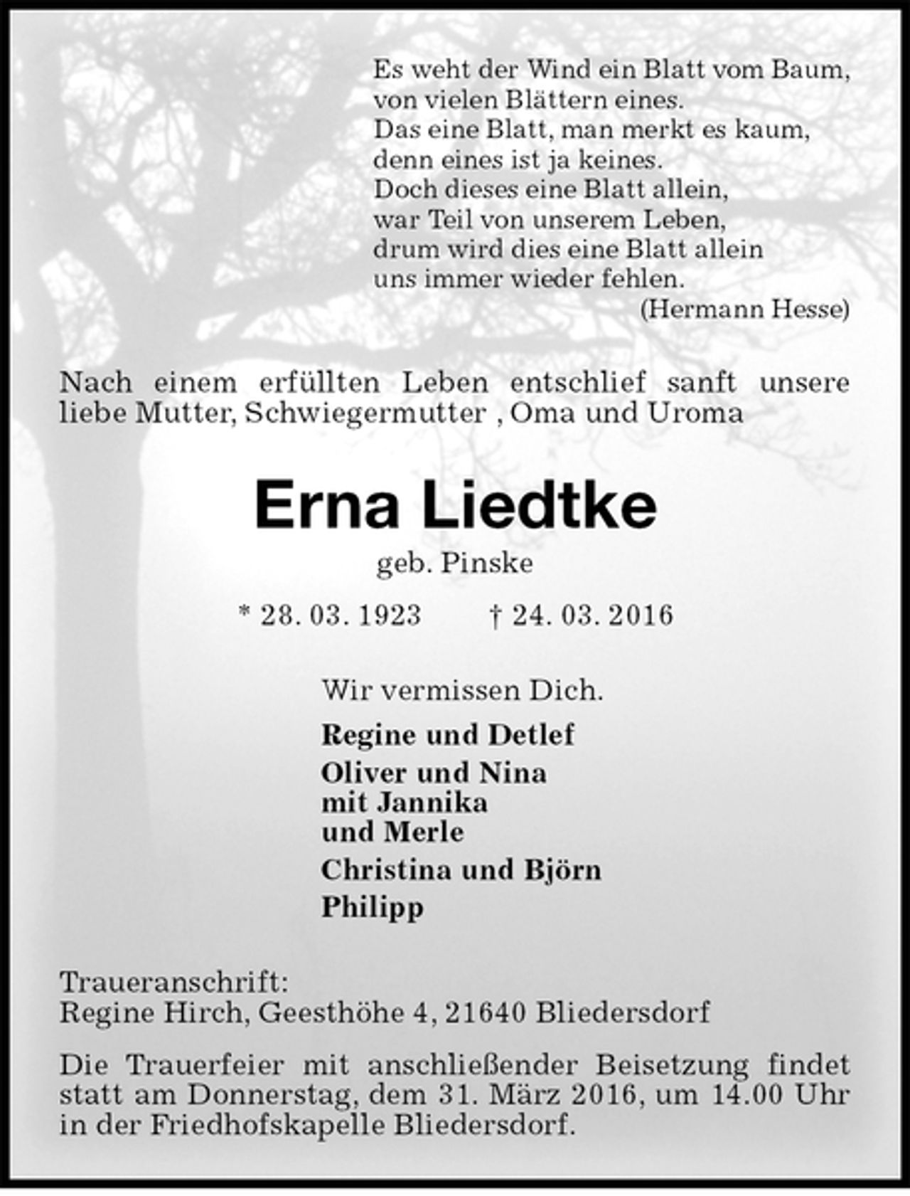 <p>Es weht der Wind ein Blatt vom Baum,<br />von vielen Blättern eines.<br />Das eine Blatt, man merkt es kaum,<br />denn eines ist ja keines.<br />Doch dieses eine Blatt allein,<br />war Teil von unserem Leben,<br />drum wird dies eine Blatt allein<br />uns immer wieder fehlen.<br />(Hermann Hesse)<br />Nach einem erfüllten Leben entschlief sanft unsere<br />liebe Mutter, Schwiegermutter , Oma und Uroma<br />Erna Liedtke<br />geb. Pinske<br />* 28. 03. 1923 † 24. 03. 2016<br />Wir vermissen Dich.<br />Regine und Detlef<br />Oliver und Nina<br />mit Jannika<br />und Merle<br />Christina und Björn<br />Philipp<br />Traueranschrift:<br />Regine Hirch, Geesthöhe 4, 21640 Bliedersdorf<br />Die Trauerfeier mit anschließender Beisetzung findet statt am Donnerstag, dem 31. März 2016, um 14.00 Uhr in der Friedhofskapelle Bliedersdorf.</p>