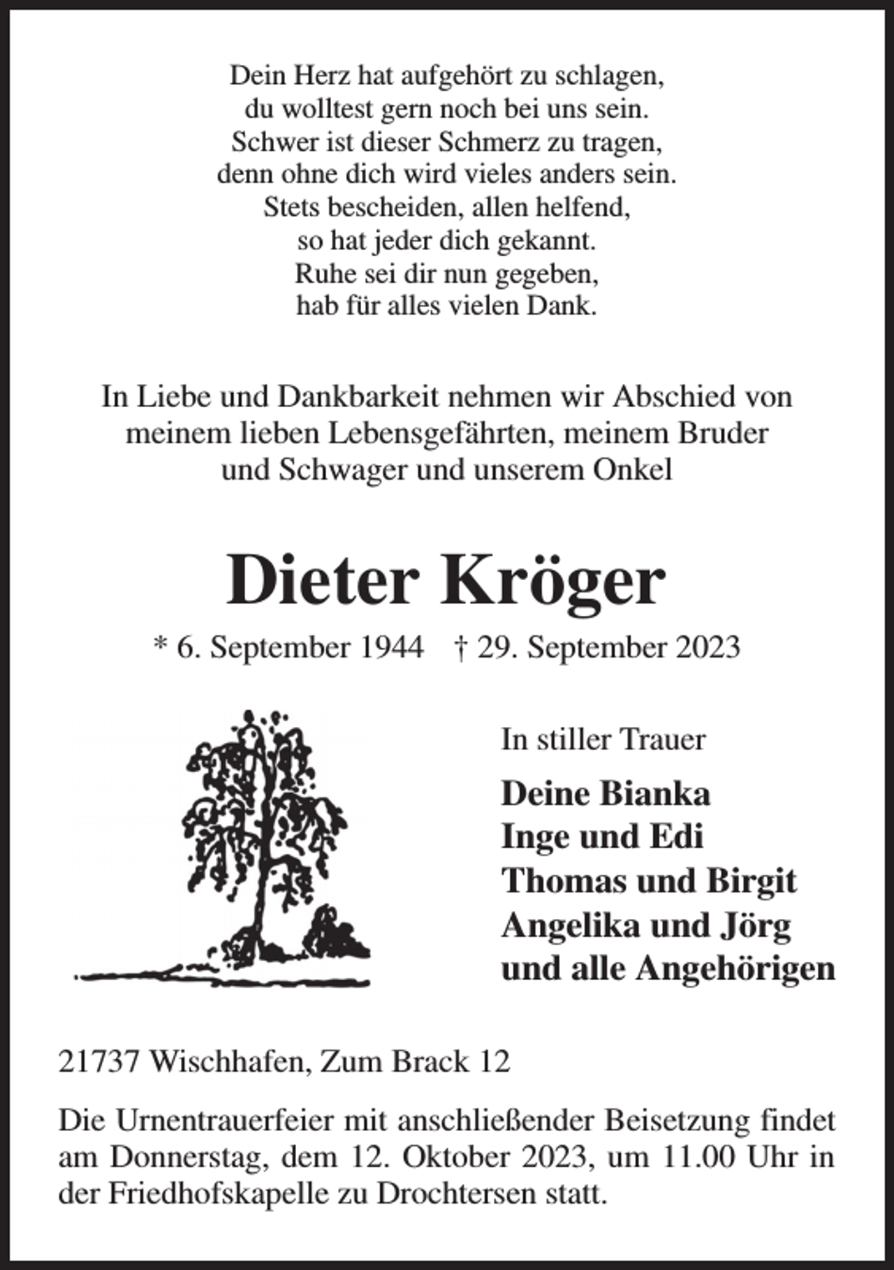 <p>Dein Herz hat aufgehört zu schlagen,<br />du wolltest gern noch bei uns sein.<br />Schwer ist dieser Schmerz zu tragen,<br />denn ohne dich wird vieles anders sein.<br />Stets bescheiden, allen helfend,<br />so hat jeder dich gekannt.<br />Ruhe sei dir nun gegeben,<br />hab für alles vielen Dank.<br />In Liebe und Dankbarkeit nehmen wir Abschied von<br />meinem lieben Lebensgefährten, meinem Bruder<br />und Schwager und unserem Onkel<br />Dieter Kröger<br />* 6. September 1944 † 29. September 2023<br />In stiller Trauer<br />Deine Bianka<br />Inge und Edi<br />Thomas und Birgit<br />Angelika und Jörg<br />und alle Angehörigen<br />21737 Wischhafen, Zum Brack 12<br />Die Urnentrauerfeier mit anschließender Beisetzung findet am Donnerstag, dem 12. Oktober 2023, um 11.00 Uhr in der Friedhofskapelle zu Drochtersen statt.</p>