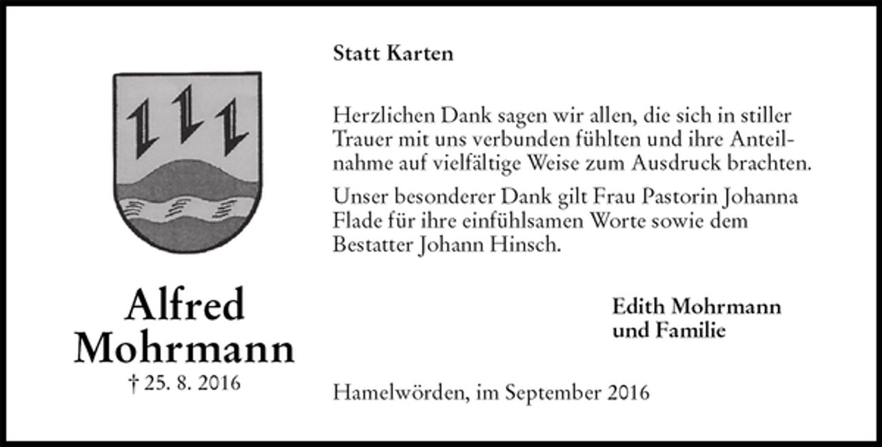 <p>Statt Karten<br />Herzlichen Dank sagen wir allen, die sich in stiller Trauer mit uns verbunden fühlten und ihre Anteilnahme auf vielfältige Weise zum Ausdruck brachten.<br />Unser besonderer Dank gilt Frau Pastorin Johanna Flade für ihre einfühlsamen Worte sowie dem<br />Bestatter Johann Hinsch.<br />Edith Mohrmann<br />und Familie<br />Hamelwörden, im September 2016<br />Alfred<br />Mohrmann<br />† 25. 8. 2016</p>