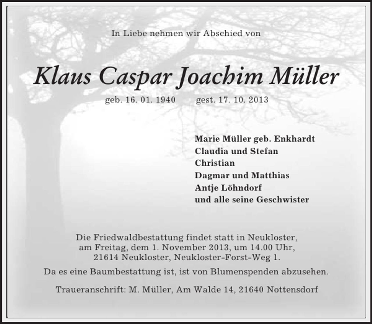 <p>In Liebe nehmen wir Abschied von<br />Klaus Caspar Joachim Müller<br />geb. 16. 01. 1940 gest. 17. 10. 2013<br />Marie Müller geb. Enkhardt<br />Claudia und Stefan<br />Christian<br />Dagmar und Matthias<br />Antje Löhndorf<br />und alle seine Geschwister<br />Die Friedwaldbestattung findet statt in Neukloster,<br />am Freitag, dem 1. November 2013, um 14.00 Uhr,<br />21614 Neukloster, Neukloster-Forst-Weg 1.<br />Da es eine Baumbestattung ist, ist von Blumenspenden abzusehen.<br />Traueranschrift: M. Müller, Am Walde 14, 21640 Nottensdorf</p>